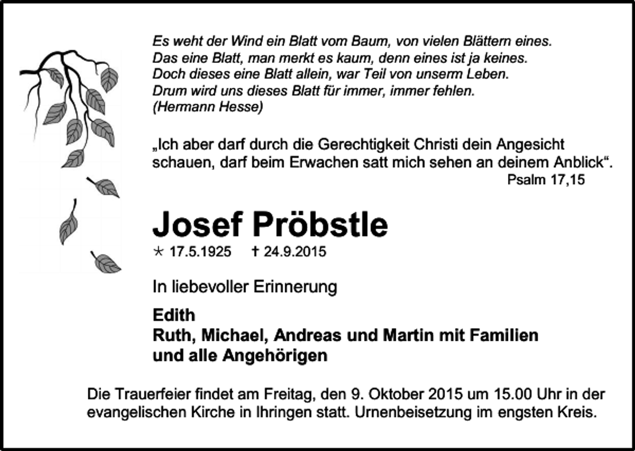 <p>Es weht der Wind ein Blatt vom Baum, von vielen Blättern eines.<br />Das eine Blatt, man merkt es kaum, denn eines ist ja keines.<br />Doch dieses eine Blatt allein, war Teil von unserm Leben.<br />Drum wird uns dieses Blatt für immer, immer fehlen.<br />(Hermann Hesse)</p><p>„Ich aber darf durch die Gerechtigkeit Christi dein Angesicht<br />schauen, darf beim Erwachen satt mich sehen an deinem Anblick“.<br />Psalm 17,15</p><p>Josef Pröbstle<br /> 17.5.1925</p><p> 24.9.2015</p><p>In liebevoller Erinnerung<br />Edith<br />Ruth, Michael, Andreas und Martin mit Familien<br />und alle Angehörigen<br />Die Trauerfeier findet am Freitag, den 9. Oktober 2015 um 15.00 Uhr in der<br />evangelischen Kirche in Ihringen statt. Urnenbeisetzung im engsten Kreis.</p>