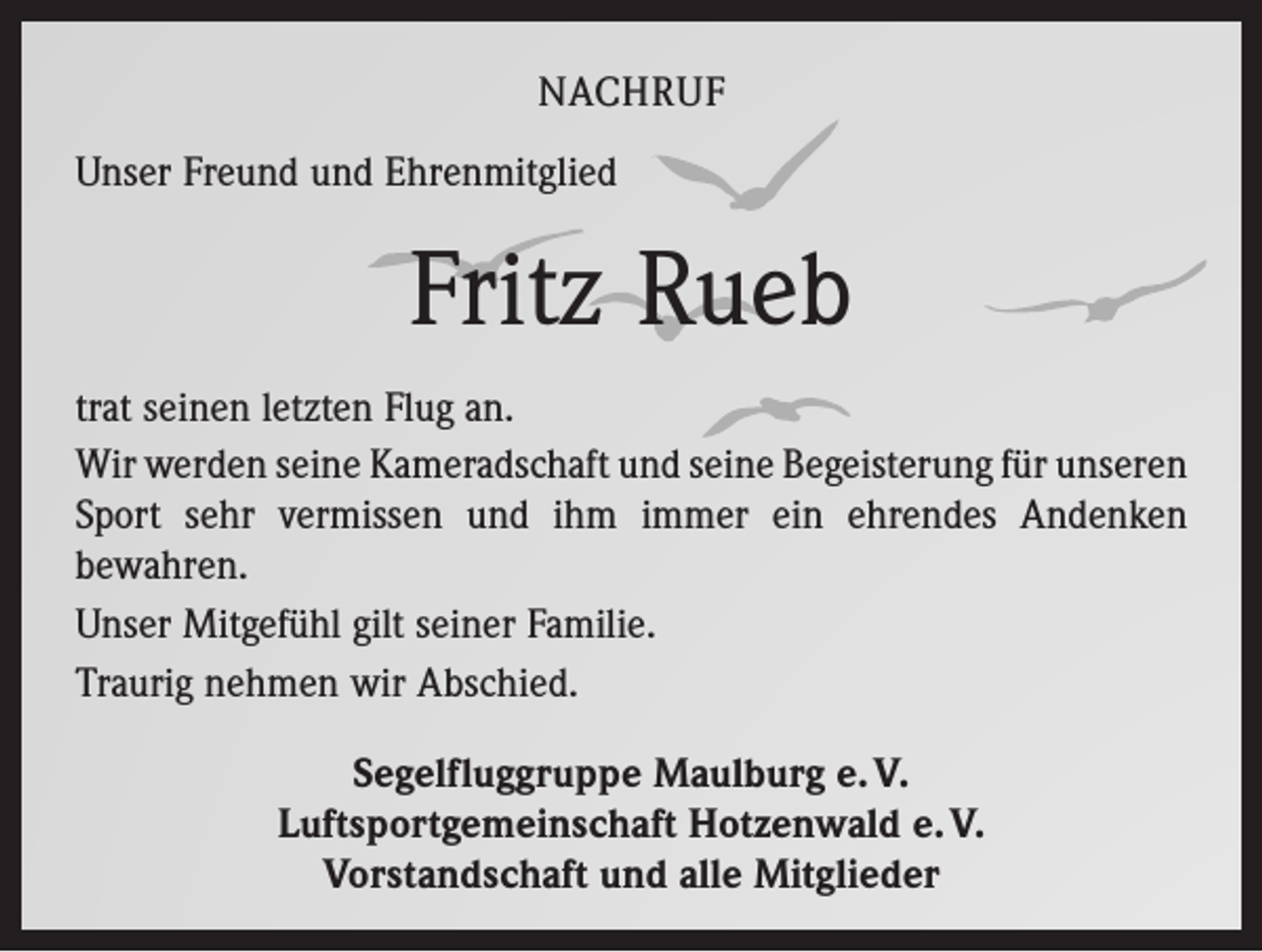 <p>NACHRUF<br />Unser Freund und Ehrenmitglied</p><p>Fritz Rueb<br />trat seinen letzten Flug an.<br />Wir werden seine Kameradschaft und seine Begeisterung für ­unseren<br />Sport sehr vermissen und ihm immer ein ehrendes Andenken<br />bewahren.<br />Unser Mitgefühl gilt seiner Familie.<br />Traurig nehmen wir Abschied.<br />Segelfluggruppe Maulburg e. V.<br />Luftsportgemeinschaft Hotzenwald e. V.<br />Vorstandschaft und alle Mitglieder</p>