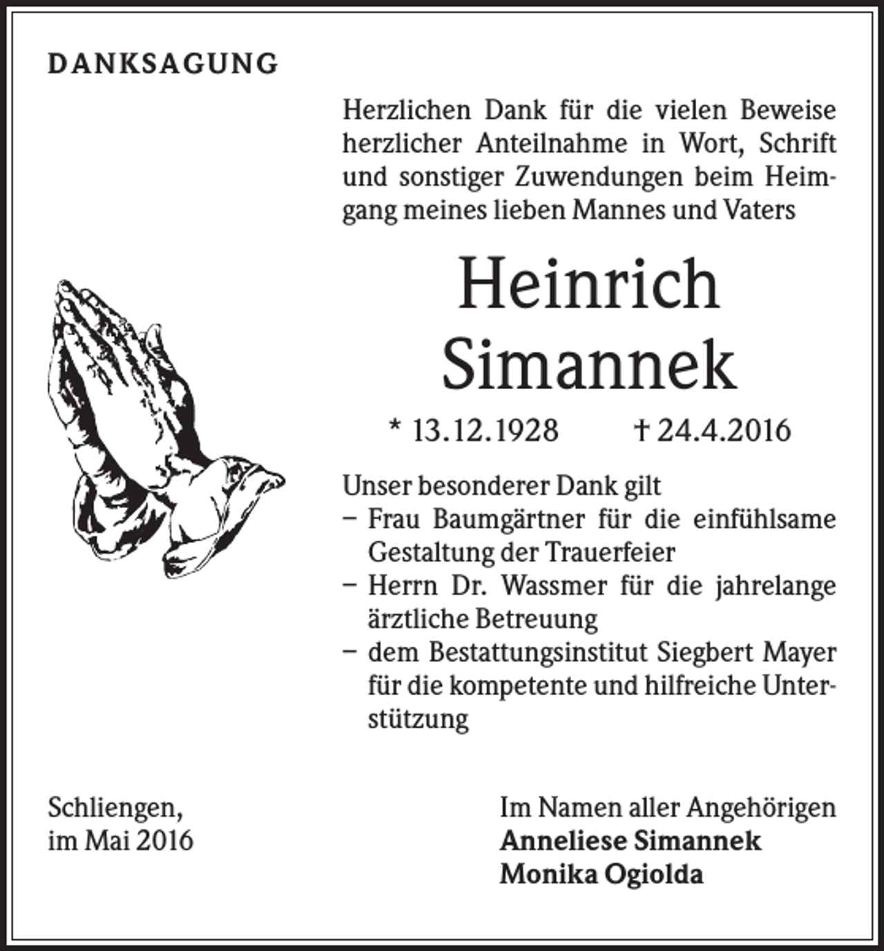 <p>DA NK S A G U NG<br />Herzlichen Dank für die vielen Beweise<br />herzlicher Anteilnahme in Wort, Schrift<br />und sonstiger Zuwendungen beim Heimgang meines lieben Mannes und Vaters</p><p>Heinrich<br />Simannek<br />* 13.12.1928</p><p>† 24.4.2016</p><p>Unser besonderer Dank gilt<br />– Frau Baumgärtner für die einfühlsame<br />Gestaltung der Trauerfeier<br />– Herrn Dr. Wassmer für die jahrelange<br />ärztliche Betreuung<br />– dem Bestattungsinstitut Siegbert Mayer<br />für die kompetente und hilfreiche Unterstützung<br />Schliengen,<br />im Mai 2016</p><p>Im Namen aller Angehörigen<br />Anneliese Simannek<br />Monika Ogiolda</p>