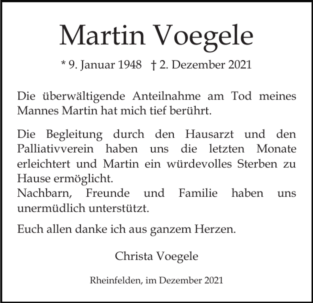 <p>Martin Voegele<br />* 9. Januar 1948 † 2. Dezember 2021<br />Die überwältigende Anteilnahme am Tod meines<br />Mannes Martin hat mich tief berührt.<br />Die Begleitung durch den Hausarzt und den<br />Palliativverein haben uns die letzten Monate<br />erleichtert und Martin ein würdevolles Sterben zu<br />Hause ermöglicht.<br />Nachbarn, Freunde und Familie haben uns<br />unermüdlich unterstützt.<br />Euch allen danke ich aus ganzem Herzen.<br />Christa Voegele<br />Rheinfelden, im Dezember 2021</p>