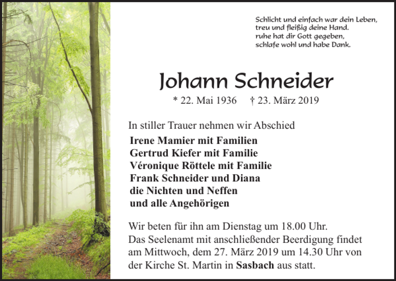 <p>Schlicht und einfach war dein Leben,<br />treu und fleißig deine Hand.<br />ruhe hat dir Gott gegeben,<br />schlafe wohl und habe Dank.</p><p>Johann Schneider<br />* 22. Mai 1936</p><p>† 23. März 2019</p><p>In stiller Trauer nehmen wir Abschied<br />Irene Mamier mit Familien<br />Gertrud Kiefer mit Familie<br />Véronique Röttele mit Familie<br />Frank Schneider und Diana<br />die Nichten und Neffen<br />und alle Angehörigen<br />Wir beten für ihn am Dienstag um 18.00 Uhr.<br />Das Seelenamt mit anschließender Beerdigung findet<br />am Mittwoch, dem 27. März 2019 um 14.30 Uhr von<br />der Kirche St. Martin in Sasbach aus statt.</p>