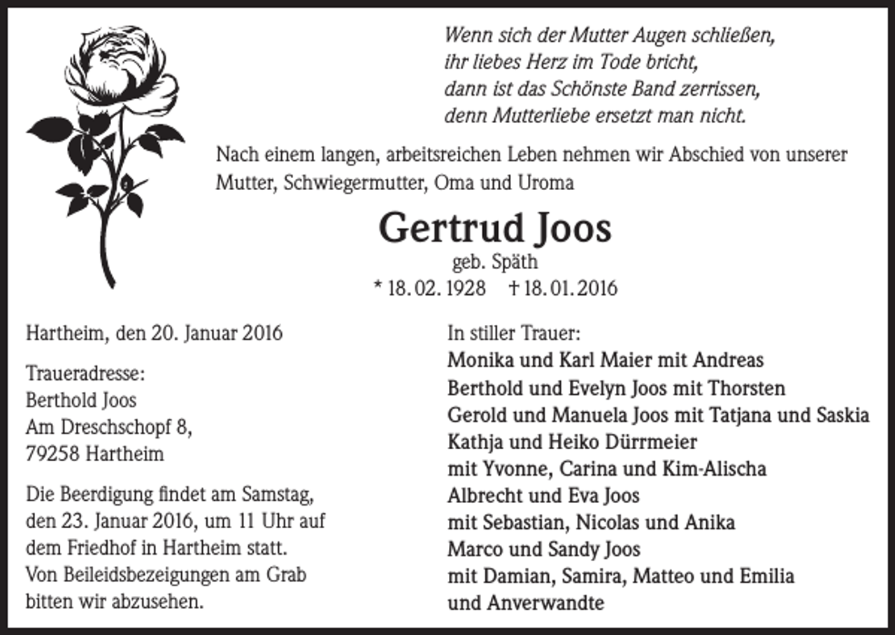 <p>Wenn sich der Mutter Augen schließen,<br />ihr liebes Herz im Tode bricht,<br />dann ist das Schönste Band zerrissen,<br />denn Mutterliebe ersetzt man nicht.<br />Nach einem langen, arbeitsreichen Leben nehmen wir Abschied von unserer<br />Mutter, Schwiegermutter, Oma und Uroma</p><p>Gertrud Joos</p><p>geb. Späth<br />* 18. 02. 1928 † 18. 01. 2016<br />Hartheim, den 20. Januar 2016<br />Traueradresse:<br />Berthold Joos<br />Am Dreschschopf 8,<br />79258 Hartheim<br />Die Beerdigung findet am Samstag,<br />den 23. Januar 2016, um 11 Uhr auf<br />dem Friedhof in Hartheim statt.<br />Von Beileidsbezeigungen am Grab<br />bitten wir abzusehen.</p><p>In stiller Trauer:<br />Monika und Karl Maier mit Andreas<br />Berthold und Evelyn Joos mit Thorsten<br />Gerold und Manuela Joos mit Tatjana und Saskia<br />Kathja und Heiko Dürrmeier<br />mit Yvonne, Carina und Kim-Alischa<br />Albrecht und Eva Joos<br />mit Sebastian, Nicolas und Anika<br />Marco und Sandy Joos<br />mit Damian, Samira, Matteo und Emilia<br />und Anverwandte</p>