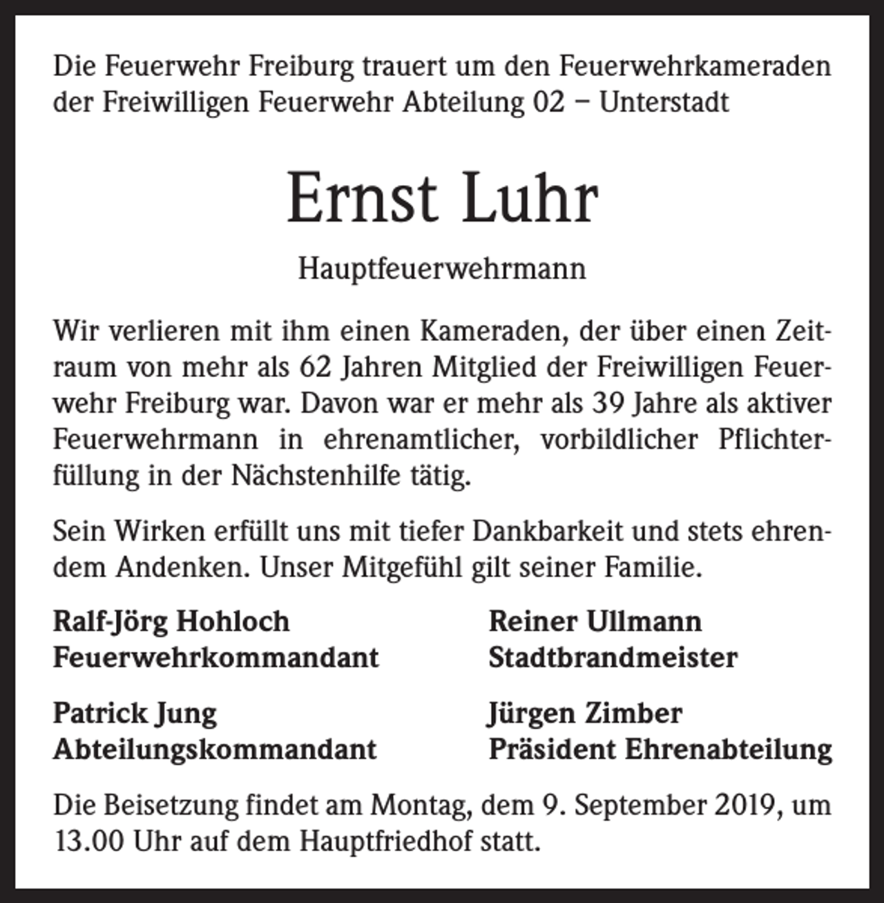<p>Die Feuerwehr Freiburg trauert um den Feuerwehrkameraden<br />der Freiwilligen Feuerwehr Abteilung 02 – Unterstadt</p><p>Ernst Luhr<br />Hauptfeuerwehrmann<br />Wir verlieren mit ihm einen Kameraden, der über einen Zeitraum von mehr als 62 Jahren Mitglied der Freiwilligen Feuerwehr Freiburg war. Davon war er mehr als 39 Jahre als aktiver<br />Feuerwehrmann in ehrenamtlicher, vorbildlicher Pflichterfüllung in der Nächstenhilfe tätig.<br />Sein Wirken erfüllt uns mit tiefer Dankbarkeit und stets ehrendem Andenken. Unser Mitgefühl gilt seiner Familie.<br />Ralf-Jörg Hohloch<br />Feuerwehrkommandant</p><p>Reiner Ullmann<br />Stadtbrandmeister</p><p>Patrick Jung<br />Abteilungskommandant</p><p>Jürgen Zimber<br />Präsident Ehrenabteilung</p><p>Die Beisetzung findet am Montag, dem 9. September 2019, um<br />13.00 Uhr auf dem Hauptfriedhof statt.</p>