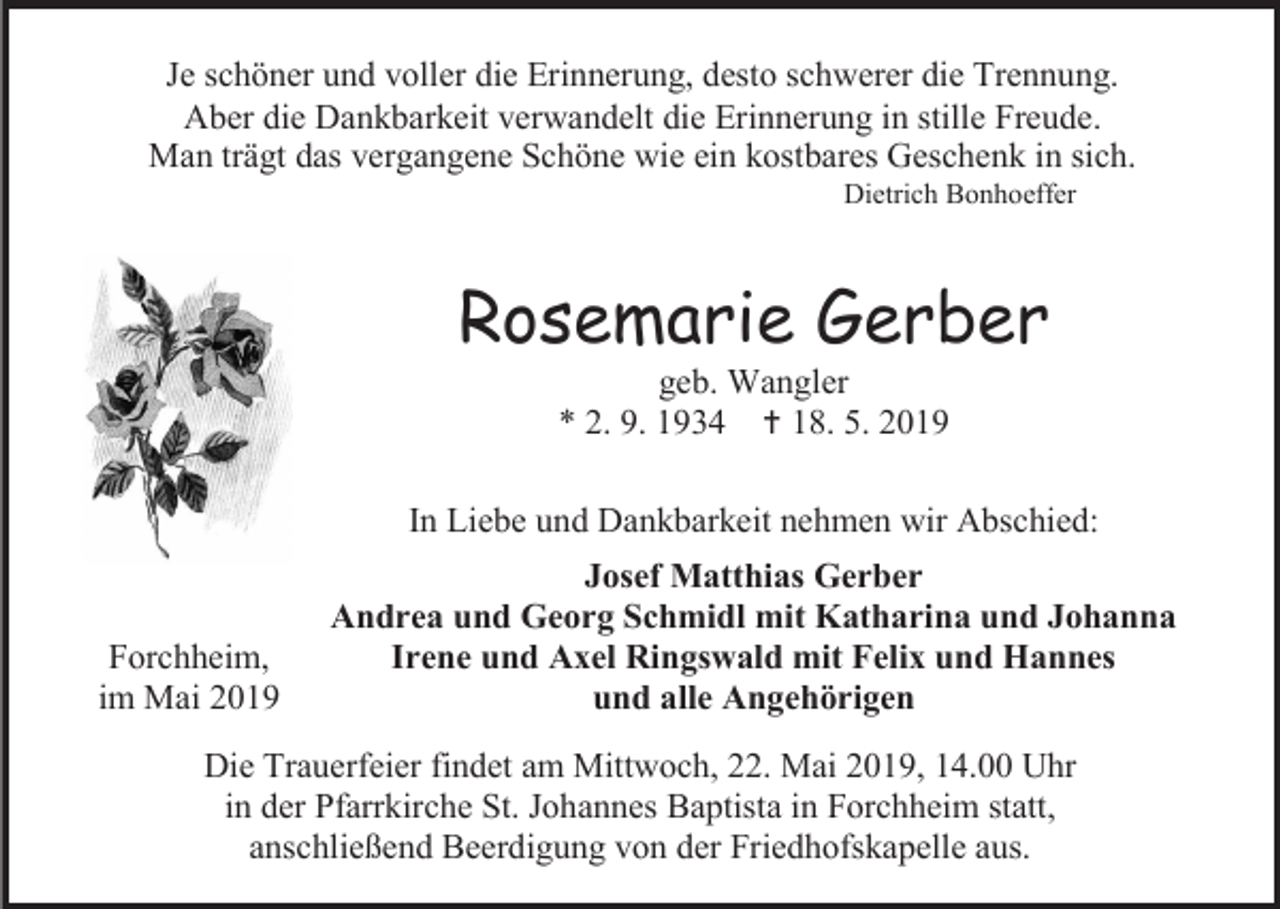 <p>Je schöner und voller die Erinnerung, desto schwerer die Trennung.<br />Aber die Dankbarkeit verwandelt die Erinnerung in stille Freude.<br />Man trägt das vergangene Schöne wie ein kostbares Geschenk in sich.<br />Dietrich Bonhoeffer</p><p>Rosemarie Gerber<br />geb. Wangler<br />* 2. 9. 1934  18. 5. 2019<br />In Liebe und Dankbarkeit nehmen wir Abschied:</p><p>Forchheim,<br />im Mai 2019</p><p>Josef Matthias Gerber<br />Andrea und Georg Schmidl mit Katharina und Johanna<br />Irene und Axel Ringswald mit Felix und Hannes<br />und alle Angehörigen</p><p>Die Trauerfeier findet am Mittwoch, 22. Mai 2019, 14.00 Uhr<br />in der Pfarrkirche St. Johannes Baptista in Forchheim statt,<br />anschließend Beerdigung von der Friedhofskapelle aus.</p>