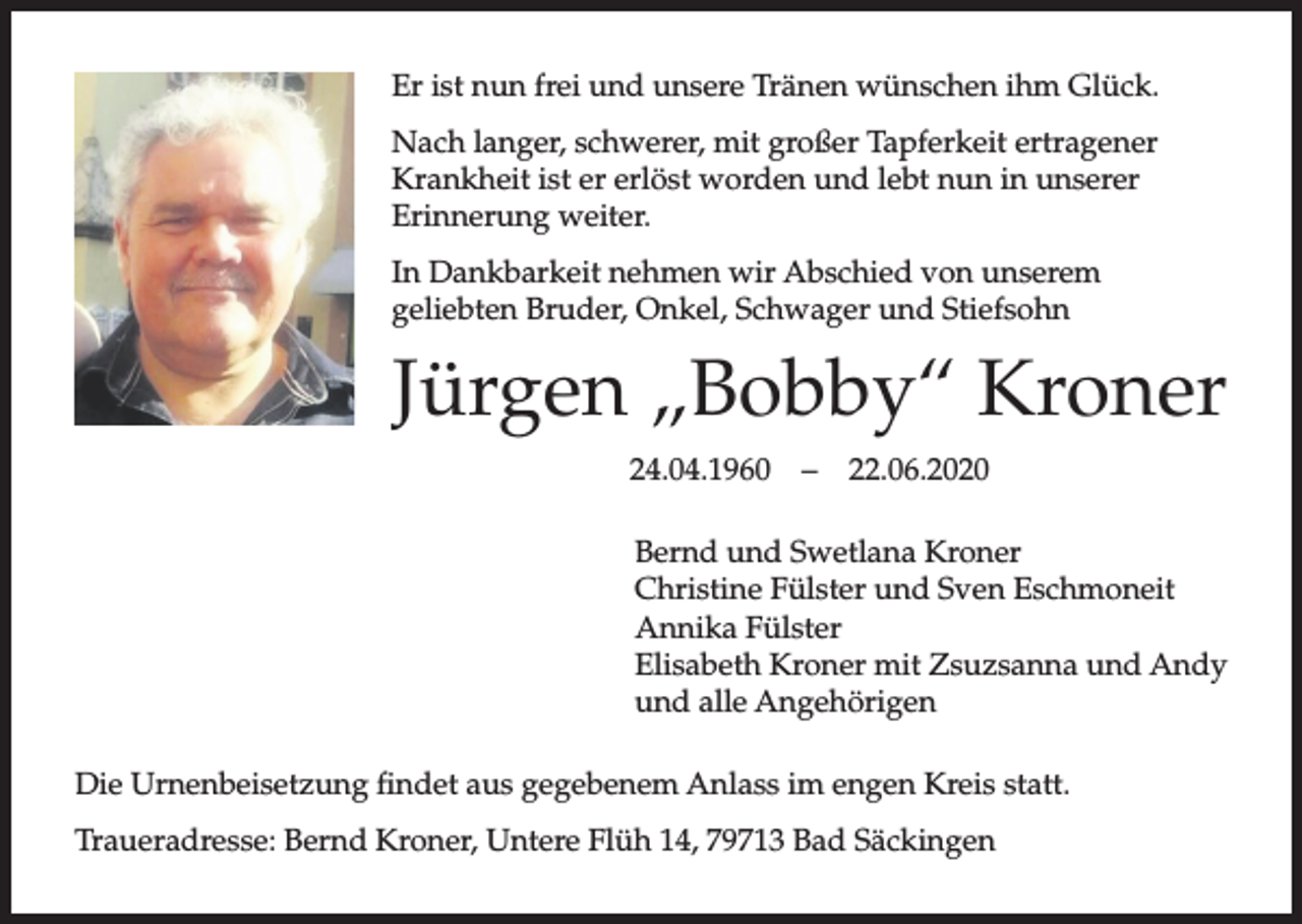 <p>Er ist nun frei und unsere Tränen wünschen ihm Glück.<br />Nach langer, schwerer, mit großer Tapferkeit ertragener<br />Krankheit ist er erlöst worden und lebt nun in unserer<br />Erinnerung weiter.<br />In Dankbarkeit nehmen wir Abschied von unserem<br />geliebten Bruder, Onkel, Schwager und Stiefsohn</p><p>Jürgen „Bobby“ Kroner<br />24.04.1960</p><p>–</p><p>22.06.2020</p><p>Bernd und Swetlana Kroner<br />Christine Fülster und Sven Eschmoneit<br />Annika Fülster<br />Elisabeth Kroner mit Zsuzsanna und Andy<br />und alle Angehörigen<br />Die Urnenbeisetzung findet aus gegebenem Anlass im engen Kreis statt.<br />Traueradresse: Bernd Kroner, Untere Flüh 14, 79713 Bad Säckingen</p>