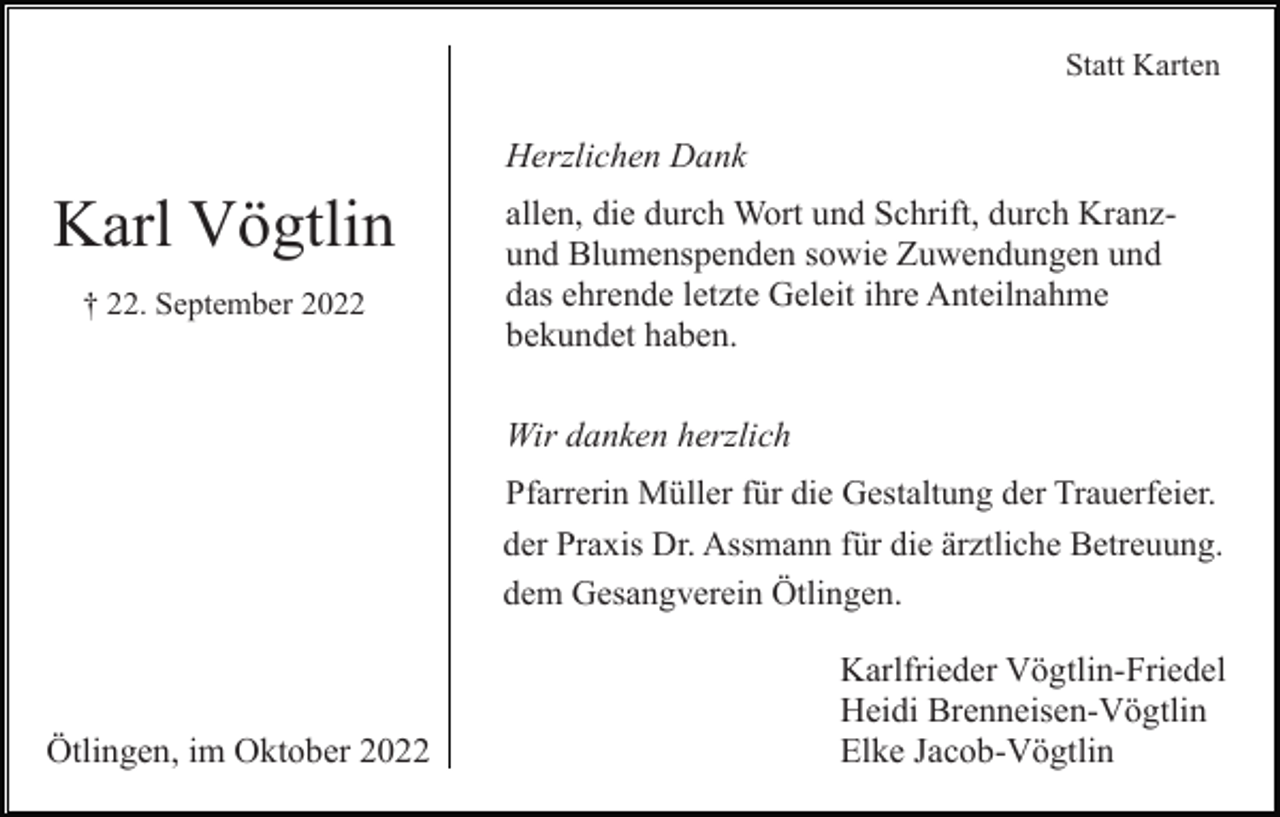 <p>Statt Karten</p><p>Herzlichen Dank</p><p>Karl Vögtlin<br />† 22. September 2022</p><p>allen, die durch Wort und Schrift, durch Kranzund Blumenspenden sowie Zuwendungen und<br />das ehrende letzte Geleit ihre Anteilnahme<br />bekundet haben.<br />Wir danken herzlich<br />Pfarrerin Müller für die Gestaltung der Trauerfeier.<br />der Praxis Dr. Assmann für die ärztliche Betreuung.<br />dem Gesangverein Ötlingen.</p><p>Ötlingen, im Oktober 2022</p><p>Karlfrieder Vögtlin-Friedel<br />Heidi Brenneisen-Vögtlin<br />Elke Jacob-Vögtlin</p>