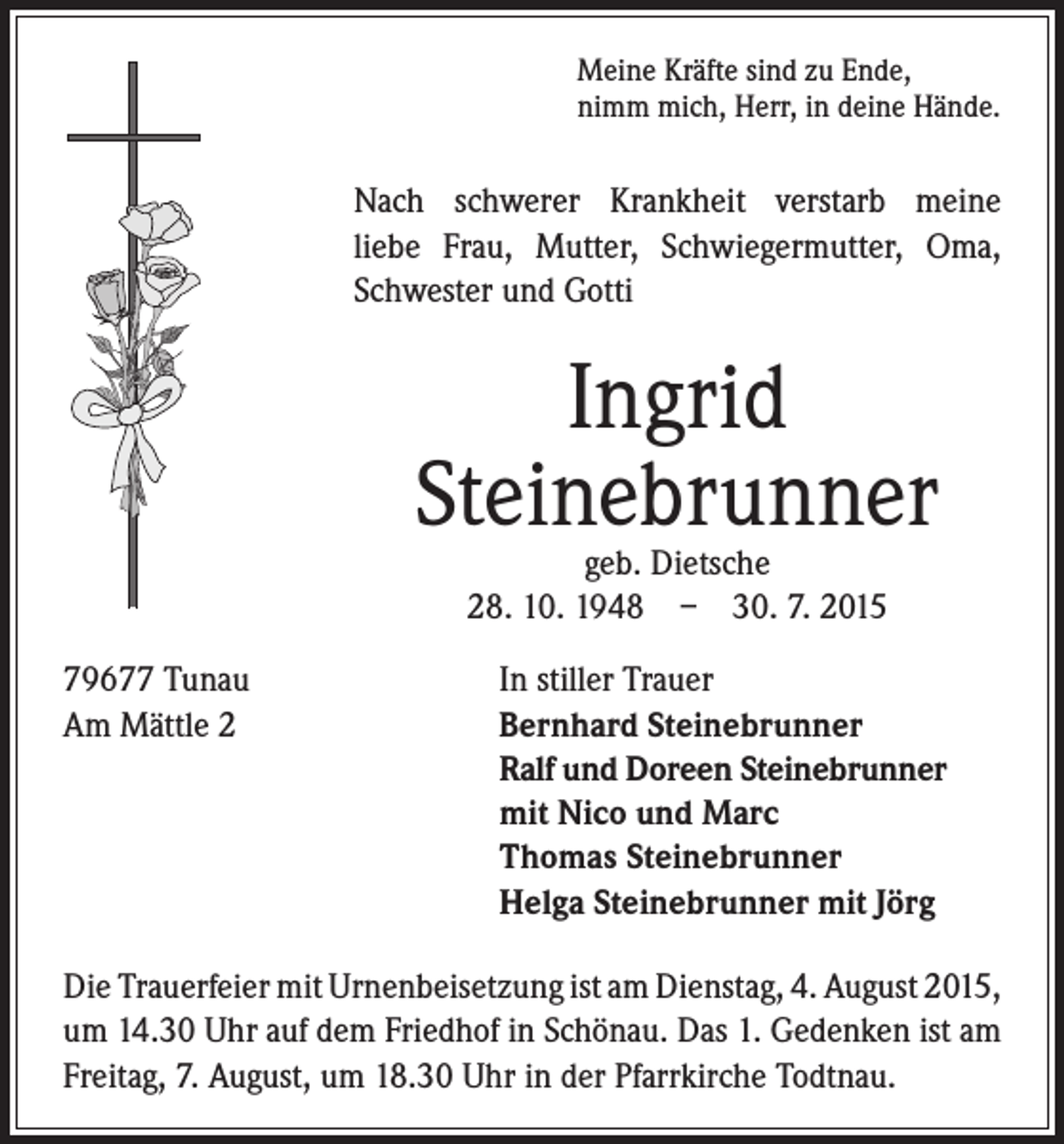 <p>ach schwerer Krankheit verstarb meine<br />N<br />liebe Frau, Mutter, Schwiegermutter, Oma,<br />Schwester und Gotti</p><p>Ingrid<br />Steinebrunner</p><p>79677 Tunau<br />Am Mättle 2</p><p>Meine Kräfte sind zu Ende,<br />nimm mich, Herr, in deine Hände.</p><p>geb. Dietsche<br />28. 10. 1948 – 30. 7. 2015</p><p>In stiller Trauer<br />Bernhard Steinebrunner<br />Ralf und Doreen Steinebrunner<br />mit Nico und Marc<br />Thomas Steinebrunner<br />Helga Steinebrunner mit Jörg</p><p>Die Trauerfeier mit Urnenbeisetzung ist am Dienstag, 4. August 2015,<br />um 14.30 Uhr auf dem Friedhof in Schönau. Das 1. Gedenken ist am<br />Freitag, 7. August, um 18.30 Uhr in der Pfarrkirche Todtnau.</p>