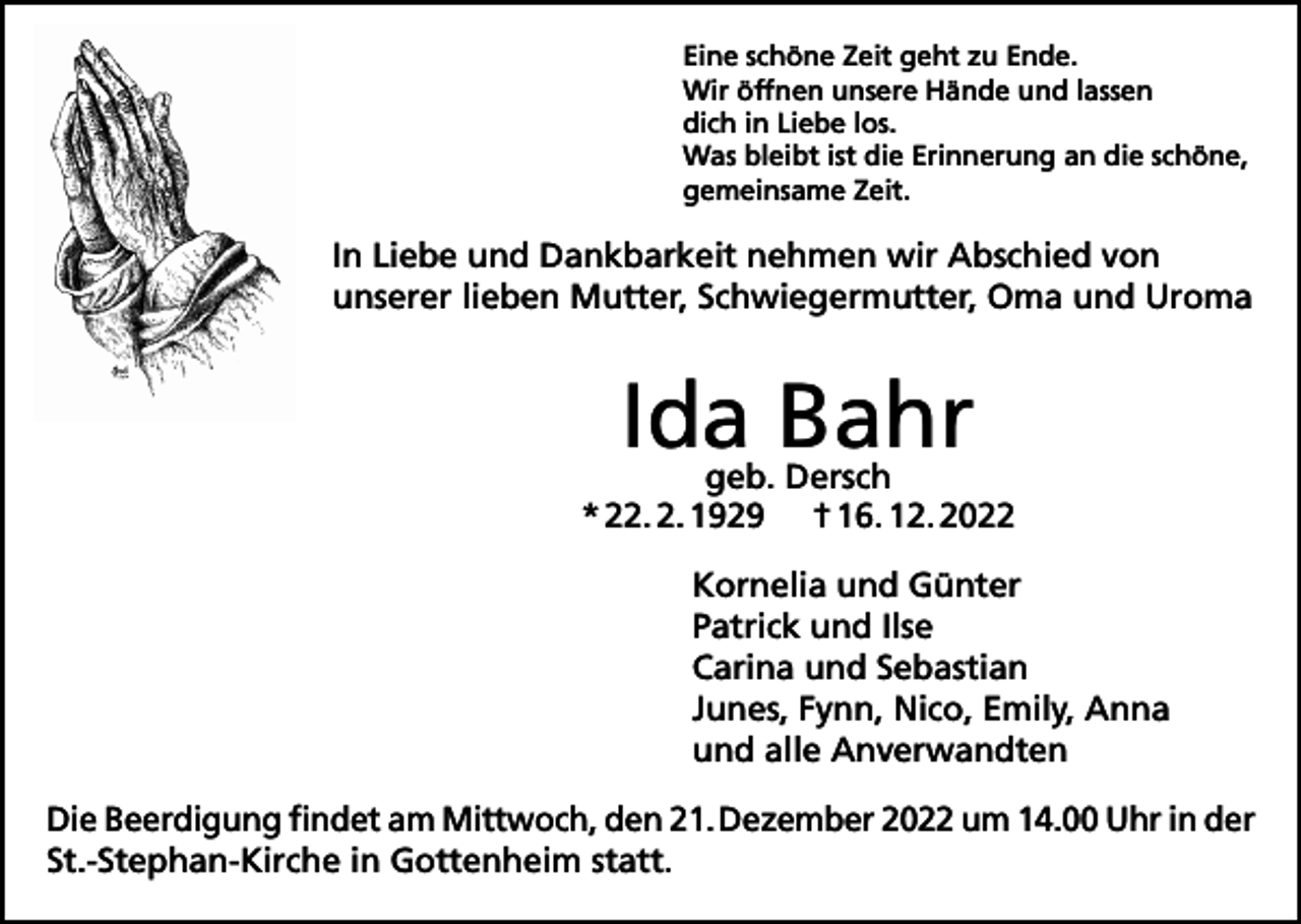 <p>Eine schöne Zeit geht zu Ende.<br />Wir öffnen unsere Hände und lassen<br />dich in Liebe los.<br />Was bleibt ist die Erinnerung an die schöne,<br />gemeinsame Zeit.</p><p>In Liebe und Dankbarkeit nehmen wir Abschied von<br />unserer lieben Mutter, Schwiegermutter, Oma und Uroma</p><p>Ida Bahr</p><p>geb. Dersch<br />* 22. 2. 1929 † 16. 12. 2022<br />Kornelia und Günter<br />Patrick und Ilse<br />Carina und Sebastian<br />Junes, Fynn, Nico, Emily, Anna<br />und alle Anverwandten<br />Die Beerdigung findet am Mittwoch, den 21. Dezember 2022 um 14.00 Uhr in der<br />St.-Stephan-Kirche in Gottenheim statt.</p>
