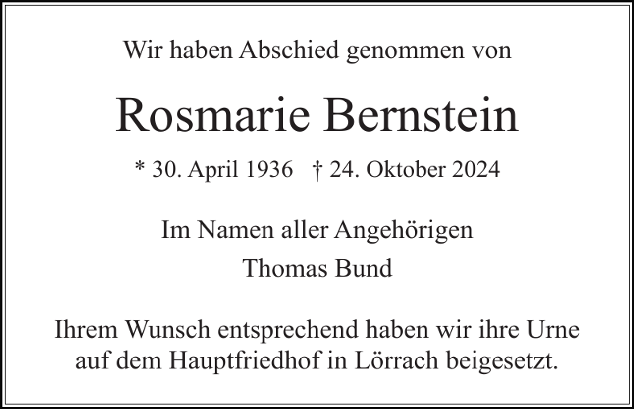 <p>Wir haben Abschied genommen von</p><p>Rosmarie Bernstein<br />* 30. April 1936 † 24. Oktober 2024</p><p>Im Namen aller Angehörigen<br />Thomas Bund<br />Ihrem Wunsch entsprechend haben wir ihre Urne<br />auf dem Hauptfriedhof in Lörrach beigesetzt.</p>