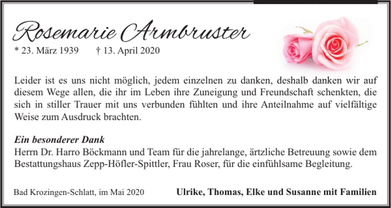 <p>Rosemarie Armbruster<br />* 23. März 1939</p><p>† 13. April 2020</p><p>Leider ist es uns nicht möglich, jedem einzelnen zu danken, deshalb danken wir auf<br />diesem Wege allen, die ihr im Leben ihre Zuneigung und Freundschaft schenkten, die<br />sich in stiller Trauer mit uns verbunden fühlten und ihre Anteilnahme auf vielfältige<br />Weise zum Ausdruck brachten.<br />Ein besonderer Dank<br />Herrn Dr. Harro Böckmann und Team für die jahrelange, ärtzliche Betreuung sowie dem<br />Bestattungshaus Zepp-Höfler-Spittler, Frau Roser, für die einfühlsame Begleitung.<br />Bad Krozingen-Schlatt, im Mai 2020</p><p>Ulrike, Thomas, Elke und Susanne mit Familien</p>