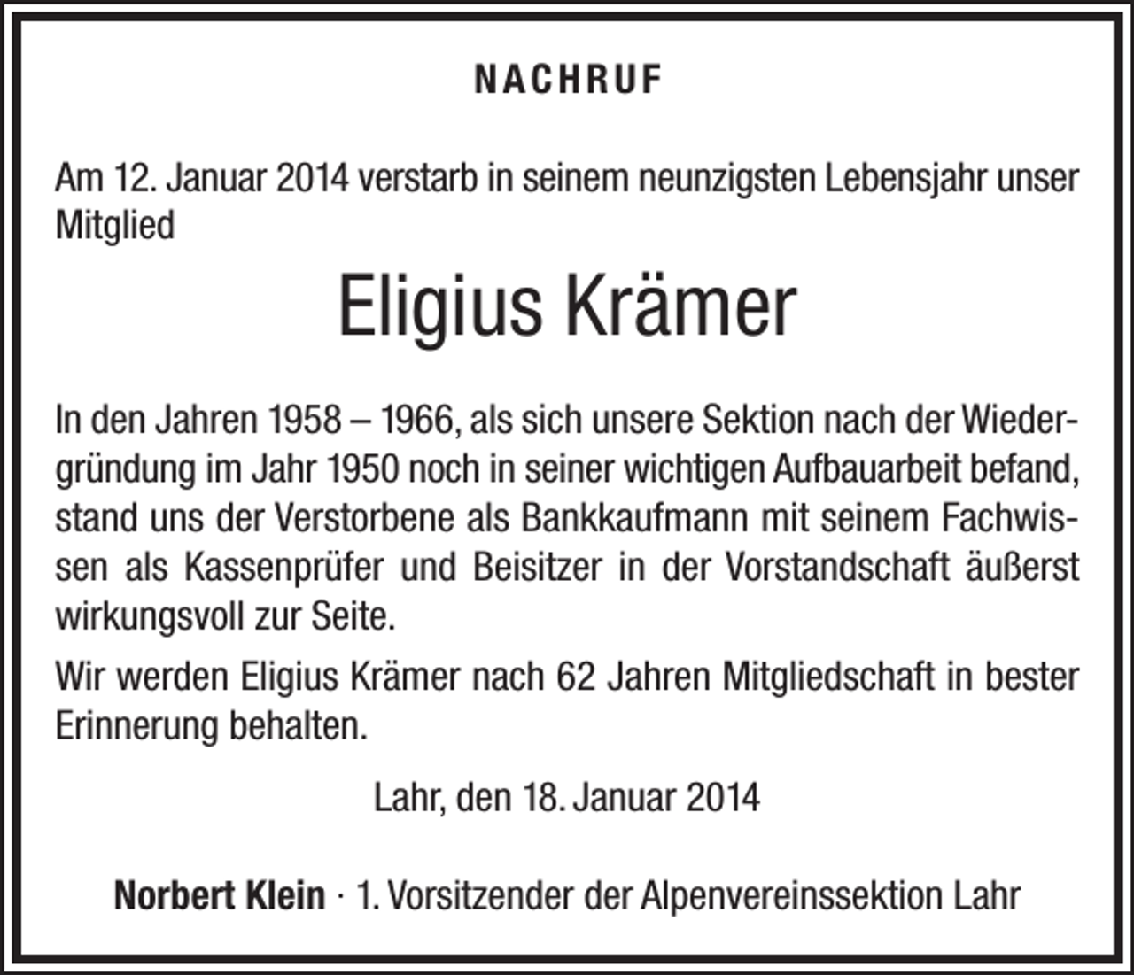 <p>NACHRUF<br />Am 12. Januar 2014 verstarb in seinem neunzigsten Lebensjahr unser<br />Mitglied</p><p>Eligius Krämer<br />In den Jahren 1958 – 1966, als sich unsere Sektion nach der Wiedergründung im Jahr 1950 noch in seiner wichtigen Aufbauarbeit befand,<br />stand uns der Verstorbene als Bankkaufmann mit seinem Fachwissen als Kassenprüfer und Beisitzer in der Vorstandschaft äußerst<br />wirkungsvoll zur Seite.<br />Wir werden Eligius Krämer nach 62 Jahren Mitgliedschaft in bester<br />Erinnerung behalten.<br />Lahr, den 18. Januar 2014<br />Norbert Klein · 1. Vorsitzender der Alpenvereinssektion Lahr</p>