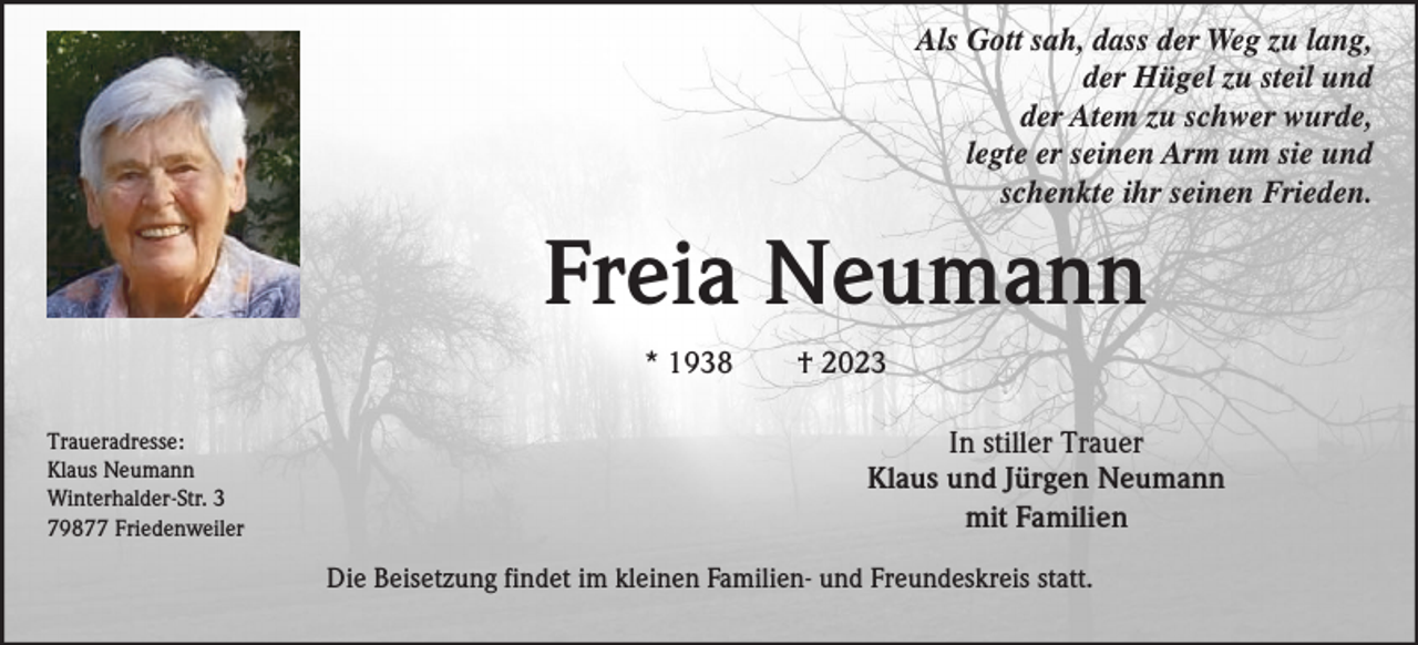 <p>Als Gott sah, dass der Weg zu lang,<br />der Hügel zu steil und<br />der Atem zu schwer wurde,<br />legte er seinen Arm um sie und<br />schenkte ihr seinen Frieden.</p><p>Freia Neumann<br />* 1938<br />Traueradresse:<br />Klaus Neumann<br />Winterhalder-Str. 3<br />79877 Friedenweiler</p><p>† 2023<br />In stiller Trauer<br />Klaus und Jürgen Neumann<br />mit Familien</p><p>Die Beisetzung findet im kleinen Familien- und Freundeskreis statt.</p>
