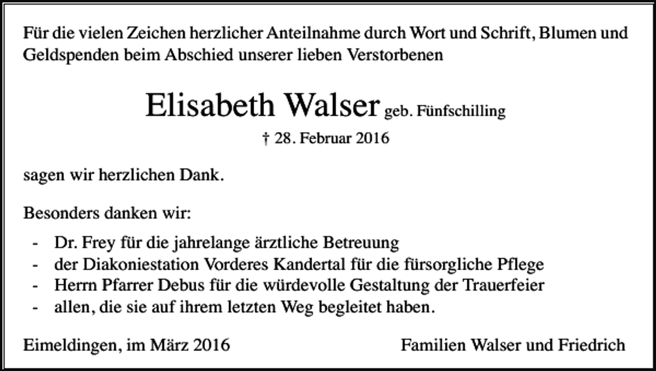 <p>Für die vielen Zeichen herzlicher Anteilnahme durch Wort und Schrift, Blumen und<br />Geldspenden beim Abschied unserer lieben Verstorbenen</p><p>Elisabeth Walser geb. Fünfschilling<br />† 28. Februar 2016</p><p>sagen wir herzlichen Dank.<br />Besonders danken wir:<br />-</p><p>Dr. Frey für die jahrelange ärztliche Betreuung<br />der Diakoniestation Vorderes Kandertal für die fürsorgliche Pflege<br />Herrn Pfarrer Debus für die würdevolle Gestaltung der Trauerfeier<br />allen, die sie auf ihrem letzten Weg begleitet haben.</p><p>Eimeldingen, im März 2016</p><p>Familien Walser und Friedrich</p>