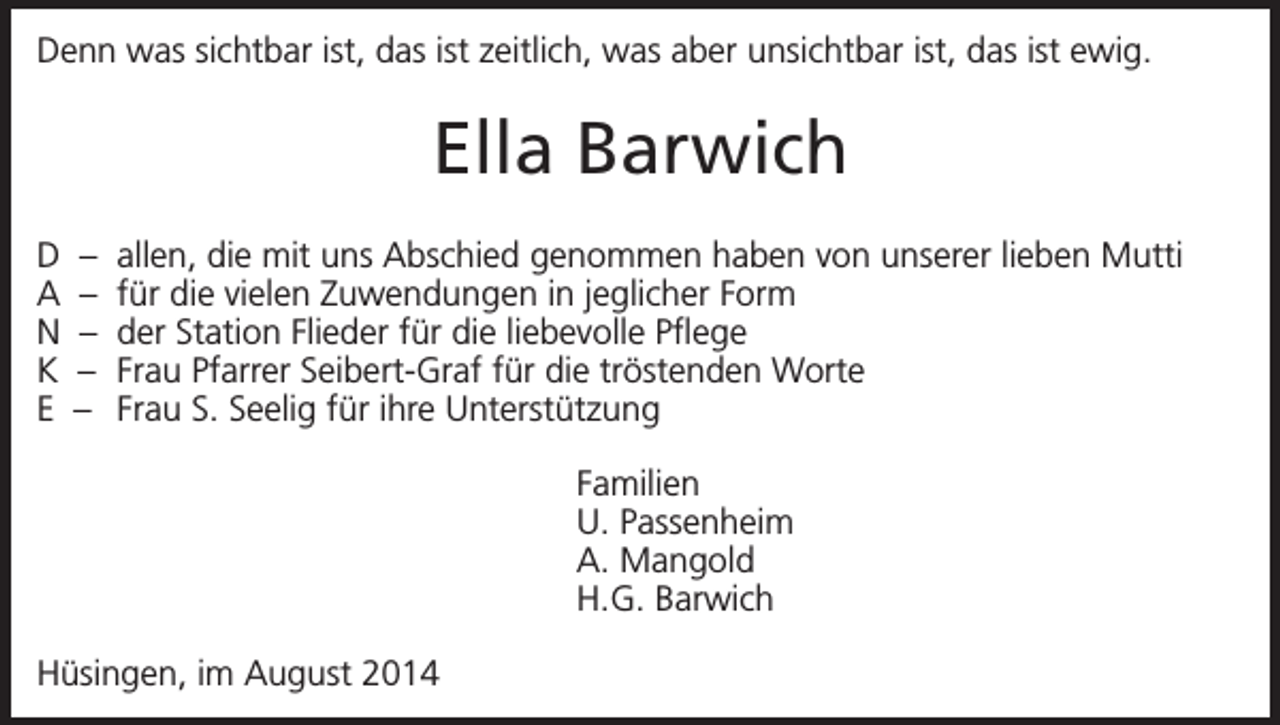 <p>Denn was sichtbar ist, das ist zeitlich, was aber unsichtbar ist, das ist ewig.</p><p>Ella Barwich<br />D<br />A<br />N<br />K<br />E</p><p>–<br />–<br />–<br />–<br />–</p><p>allen, die mit uns Abschied genommen haben von unserer lieben Mutti<br />für die vielen Zuwendungen in jeglicher Form<br />der Station Flieder für die liebevolle Pflege<br />Frau Pfarrer Seibert-Graf für die tröstenden Worte<br />Frau S. Seelig für ihre Unterstützung<br />Familien<br />U. Passenheim<br />A. Mangold<br />H.G. Barwich</p><p>Hüsingen, im August 2014</p>