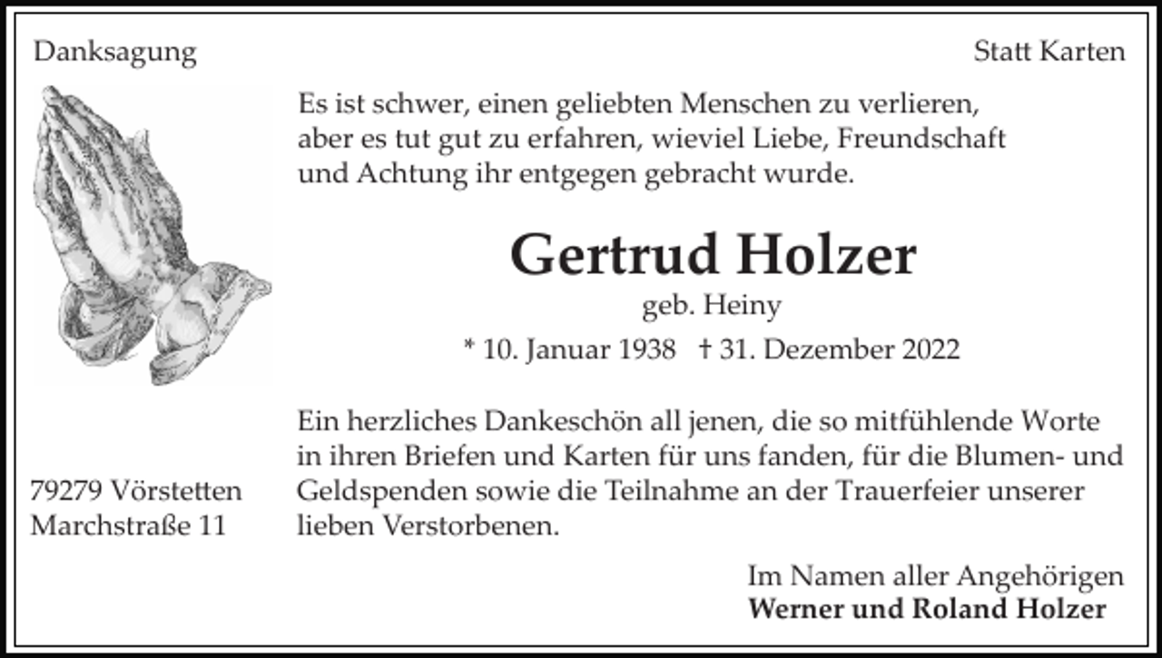 <p>Danksagung</p><p>Stadt Karten<br />Es ist schwer, einen geliebten Menschen zu verlieren,<br />aber es tut gut zu erfahren, wieviel Liebe, Freundschaft<br />und Achtung ihr entgegen gebracht wurde.</p><p>Gertrud Holzer<br />geb. Heiny<br />* 10. Januar 1938 † 31. Dezember 2022</p><p>79279 Vörstetten<br />Marchstraße 11</p><p>Ein herzliches Dankeschön all jenen, die so mitfühlende Worte<br />in ihren Briefen und Karten für uns fanden, für die Blumen­ und<br />Geldspenden sowie die Teilnahme an der Trauerfeier unserer<br />lieben Verstorbenen.<br />Im Namen aller Angehörigen<br />Werner und Roland Holzer</p>
