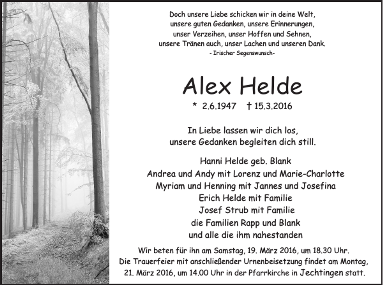 <p>Doch unsere Liebe schicken wir in deine Welt,<br />unsere guten Gedanken, unsere Erinnerungen,<br />unser Verzeihen, unser Hoffen und Sehnen,<br />unsere Tränen auch, unser Lachen und unseren Dank.<br />- Irischer Segenswunsch-</p><p>Alex Helde<br />* 2.6.1947</p><p>† 15.3.2016</p><p>In Liebe lassen wir dich los,<br />unsere Gedanken begleiten dich still.<br />Hanni Helde geb. Blank<br />Andrea und Andy mit Lorenz und Marie-Charlotte<br />Myriam und Henning mit Jannes und Josefina<br />Erich Helde mit Familie<br />Josef Strub mit Familie<br />die Familien Rapp und Blank<br />und alle die ihm nahestanden<br />Wir beten für ihn am Samstag, 19. März 2016, um 18.30 Uhr.<br />Die Trauerfeier mit anschließender Urnenbeisetzung findet am Montag,<br />21. März 2016, um 14.00 Uhr in der Pfarrkirche in Jechtingen statt.</p>
