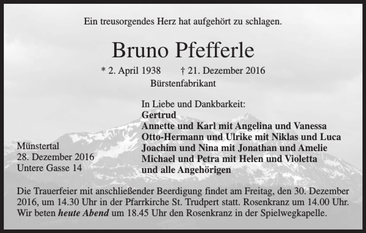 <p>Ein treusorgendes Herz hat aufgehört zu schlagen.</p><p>Bruno Pfefferle<br />* 2. April 1938 † 21. Dezember 2016<br />Bürstenfabrikant</p><p>Münstertal<br />28. Dezember 2016<br />Untere Gasse 14</p><p>In Liebe und Dankbarkeit:<br />Gertrud<br />Annette und Karl mit Angelina und Vanessa<br />Otto-Hermann und Ulrike mit Niklas und Luca<br />Joachim und Nina mit Jonathan und Amelie<br />Michael und Petra mit Helen und Violetta<br />und alle Angehörigen</p><p>Die Trauerfeier mit anschließender Beerdigung findet am Freitag, den 30. Dezember<br />2016, um 14.30 Uhr in der Pfarrkirche St. Trudpert statt. Rosenkranz um 14.00 Uhr.<br />Wir beten heute Abend um 18.45 Uhr den Rosenkranz in der Spielwegkapelle.</p>