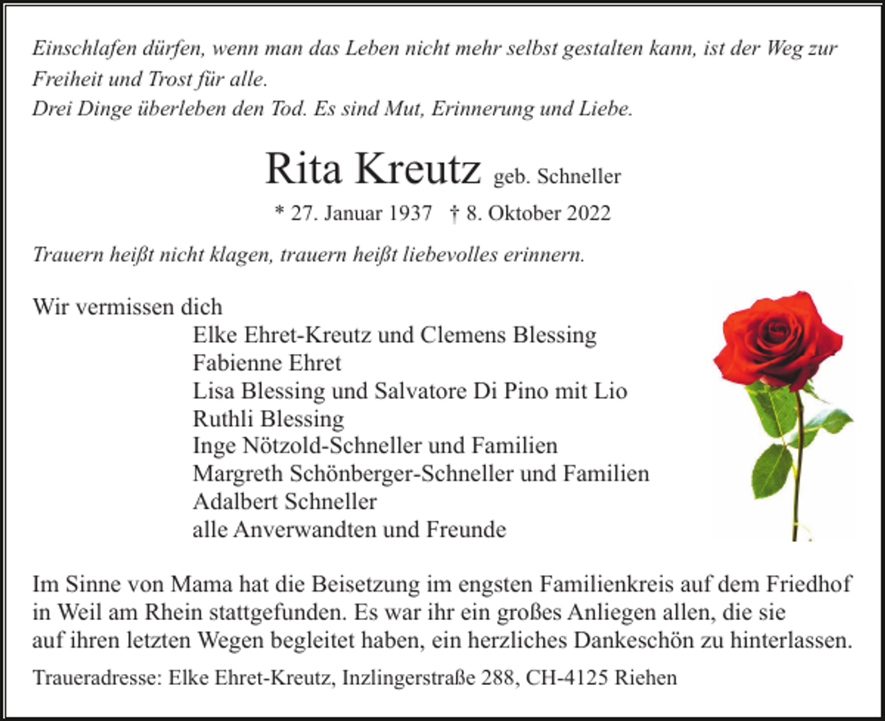 <p>Einschlafen dürfen, wenn man das Leben nicht mehr selbst gestalten kann, ist der Weg zur<br />Freiheit und Trost für alle.<br />Drei Dinge überleben den Tod. Es sind Mut, Erinnerung und Liebe.</p><p>Rita Kreutz geb. Schneller<br />* 27. Januar 1937 † 8. Oktober 2022<br />Trauern heißt nicht klagen, trauern heißt liebevolles erinnern.</p><p>Wir vermissen dich<br />Elke Ehret-Kreutz und Clemens Blessing<br />Fabienne Ehret<br />Lisa Blessing und Salvatore Di Pino mit Lio<br />Ruthli Blessing<br />Inge Nötzold-Schneller und Familien<br />Margreth Schönberger-Schneller und Familien<br />Adalbert Schneller<br />alle Anverwandten und Freunde<br />Im Sinne von Mama hat die Beisetzung im engsten Familienkreis auf dem Friedhof<br />in Weil am Rhein stattgefunden. Es war ihr ein großes Anliegen allen, die sie<br />auf ihren letzten Wegen begleitet haben, ein herzliches Dankeschön zu hinterlassen.<br />Traueradresse: Elke Ehret-Kreutz, Inzlingerstraße 288, CH-4125 Riehen</p>