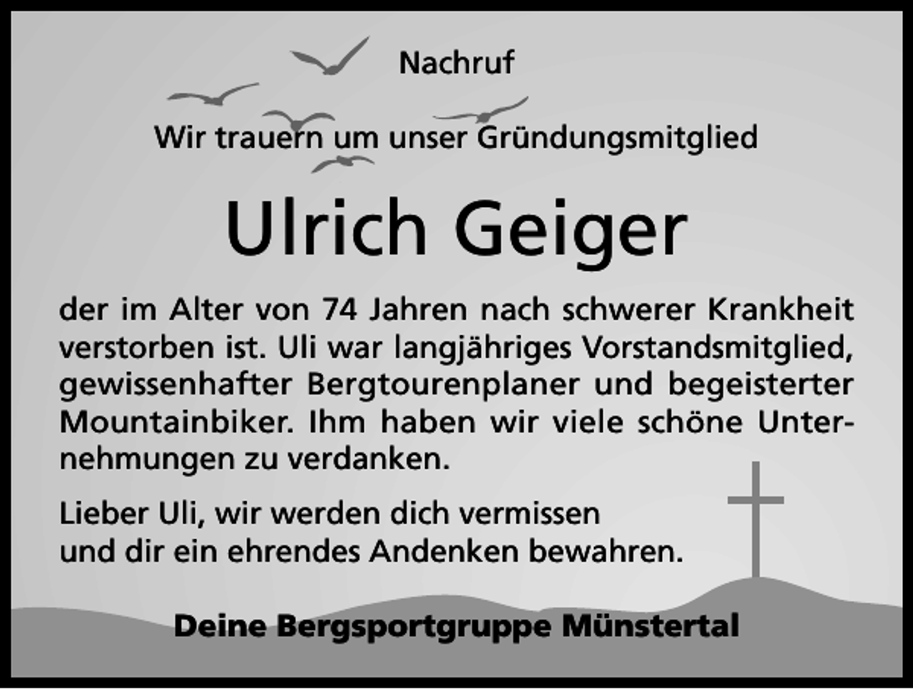 <p>Nachruf<br />Wir trauern um unser Gründungsmitglied</p><p>Ulrich Geiger<br />der im Alter von 74 Jahren nach schwerer Krankheit<br />verstorben ist. Uli war langjähriges Vorstandsmitglied,<br />gewissenhafter Bergtourenplaner und begeisterter<br />Mountainbiker. Ihm haben wir viele schöne Unternehmungen zu verdanken.<br />Lieber Uli, wir werden dich vermissen<br />und dir ein ehrendes Andenken bewahren.<br />Deine Bergsportgruppe Münstertal</p>