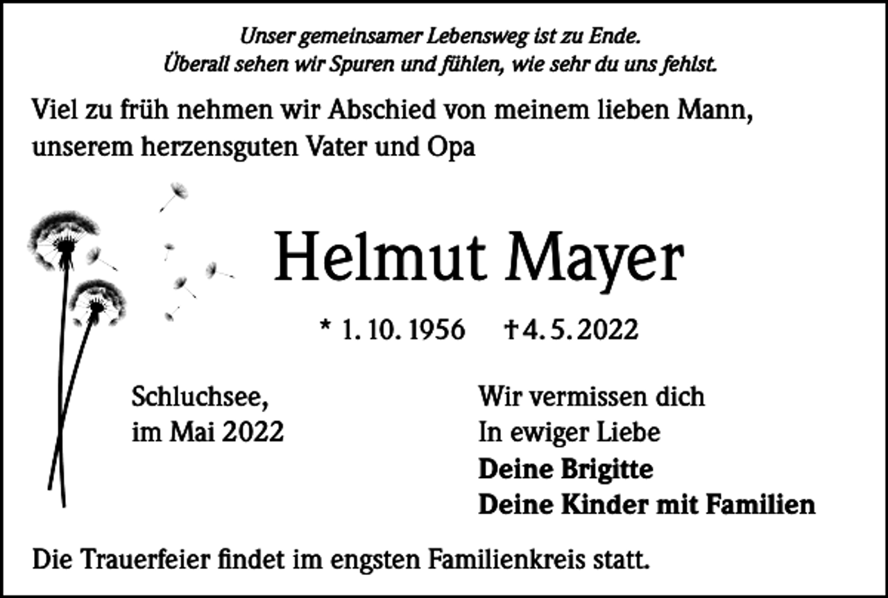 <p>Unser gemeinsamer Lebensweg ist zu Ende.<br />Überall sehen wir Spuren und fühlen, wie sehr du uns fehlst.</p><p>Viel zu früh nehmen wir Abschied von meinem lieben Mann,<br />unserem herzensguten Vater und Opa</p><p>Helmut Mayer<br />* 1. 10. 1956</p><p>† 4. 5. 2022</p><p>Schluchsee,<br />Wir vermissen dich<br />im Mai 2022 In ewiger Liebe<br />Deine Brigitte<br />Deine Kinder mit Familien</p><p>Die Trauerfeier findet im engsten Familienkreis statt.</p>