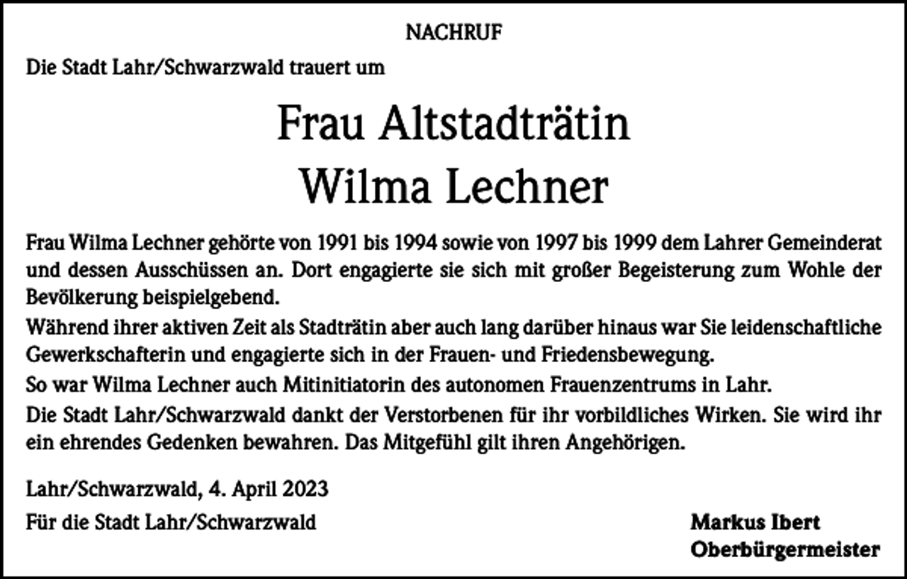 <p>NACHRUF<br />Die Stadt Lahr/Schwarzwald trauert um</p><p>Frau Altstadträtin<br />Wilma Lechner<br />Frau Wilma Lechner gehörte von 1991 bis 1994 sowie von 1997 bis 1999 dem Lahrer Gemeinderat<br />und dessen Ausschüssen an. Dort engagierte sie sich mit großer Begeisterung zum Wohle der<br />Bevölkerung beispielgebend.<br />Während ihrer aktiven Zeit als Stadträtin aber auch lang darüber hinaus war Sie leidenschaftliche<br />Gewerkschafterin und engagierte sich in der Frauen- und Friedensbewegung.<br />So war Wilma Lechner auch Mitinitiatorin des autonomen Frauenzentrums in Lahr.<br />Die Stadt Lahr/Schwarzwald dankt der Verstorbenen für ihr vorbildliches Wirken. Sie wird ihr<br />ein ehrendes Gedenken bewahren. Das Mitgefühl gilt ihren Angehörigen.<br />Lahr/Schwarzwald, 4. April 2023<br />Für die Stadt Lahr/Schwarzwald Markus Ibert<br />Oberbürgermeister</p>