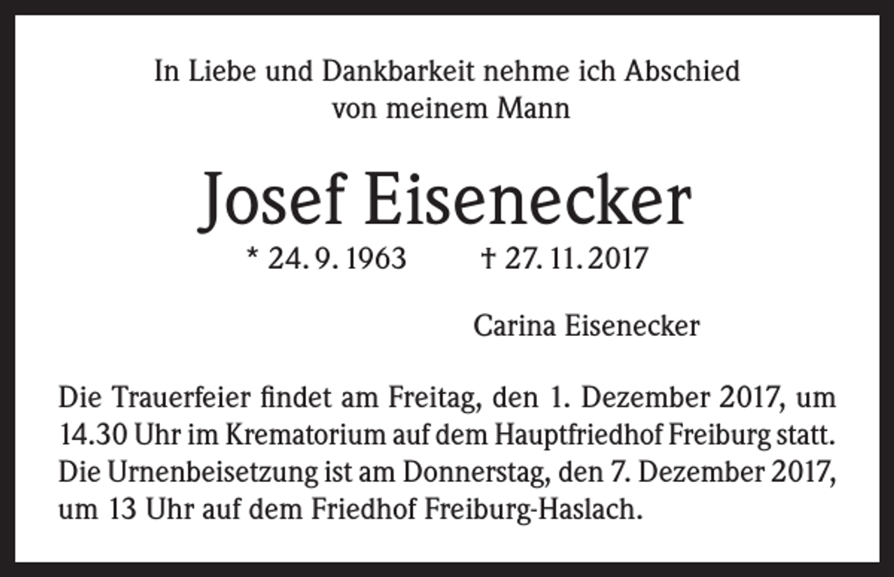 <p>In Liebe und Dankbarkeit nehme ich Abschied<br />von meinem Mann</p><p>Josef Eisenecker<br />* 24. 9. 1963</p><p>† 27. 11. 2017</p><p>Carina Eisenecker<br />Die Trauerfeier findet am Freitag, den 1. Dezember 2017, um<br />14.30 Uhr im Krematorium auf dem Hauptfriedhof Freiburg statt.<br />Die Urnenbeisetzung ist am Donnerstag, den 7. Dezember 2017,<br />um 13 Uhr auf dem Friedhof Freiburg-Haslach.</p>