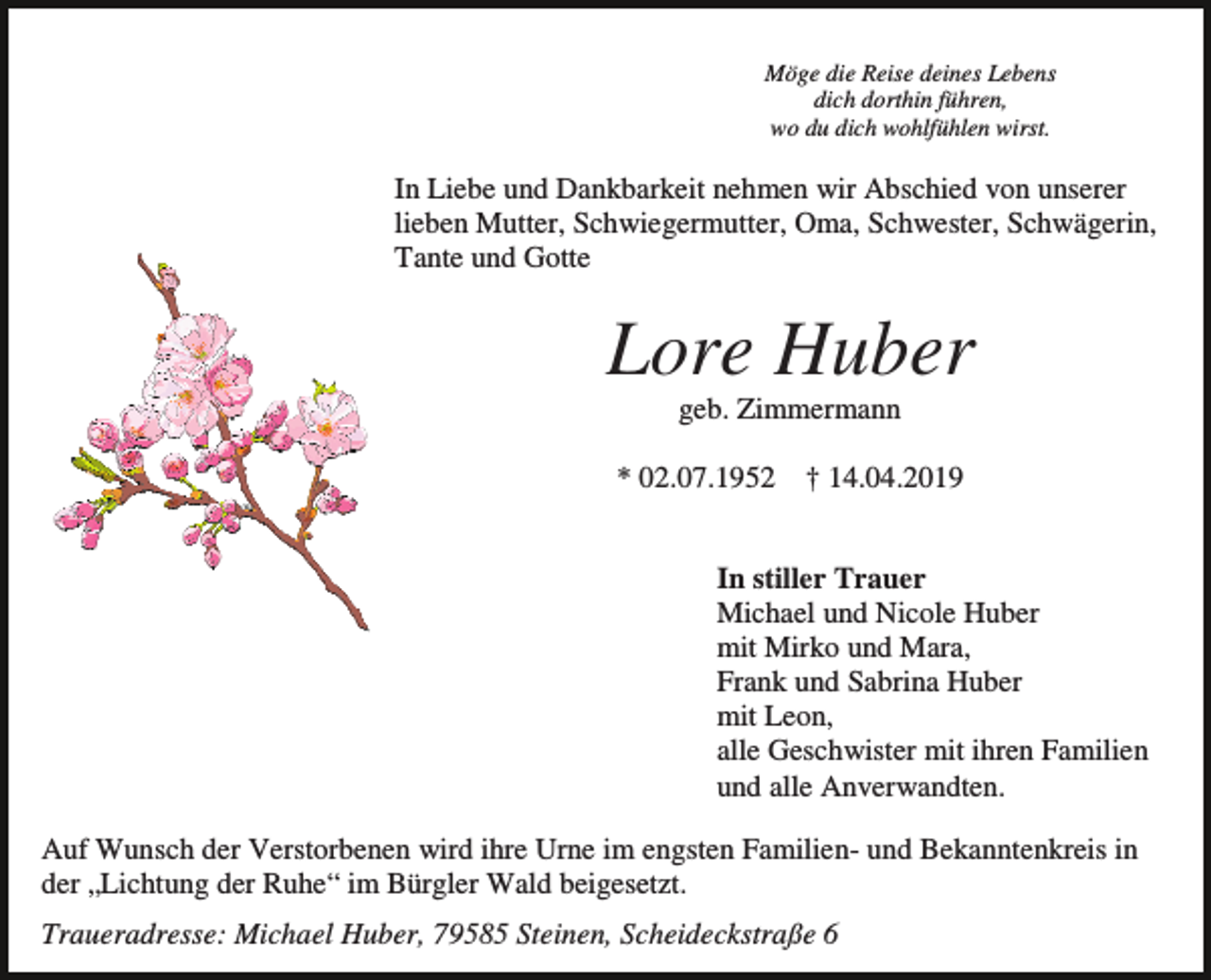 <p>Möge die Reise deines Lebens<br />dich dorthin führen,<br />wo du dich wohlfühlen wirst.</p><p>In Liebe und Dankbarkeit nehmen wir Abschied von unserer<br />lieben Mutter, Schwiegermutter, Oma, Schwester, Schwägerin,<br />Tante und Gotte</p><p>Lore Huber<br />geb. Zimmermann<br />* 02.07.1952</p><p>† 14.04.2019</p><p>In stiller Trauer<br />Michael und Nicole Huber<br />mit Mirko und Mara,<br />Frank und Sabrina Huber<br />mit Leon,<br />alle Geschwister mit ihren Familien<br />und alle Anverwandten.<br />Auf Wunsch der Verstorbenen wird ihre Urne im engsten Familien- und Bekanntenkreis in<br />der „Lichtung der Ruhe“ im Bürgler Wald beigesetzt.<br />Traueradresse: Michael Huber, 79585 Steinen, Scheideckstraße 6</p>