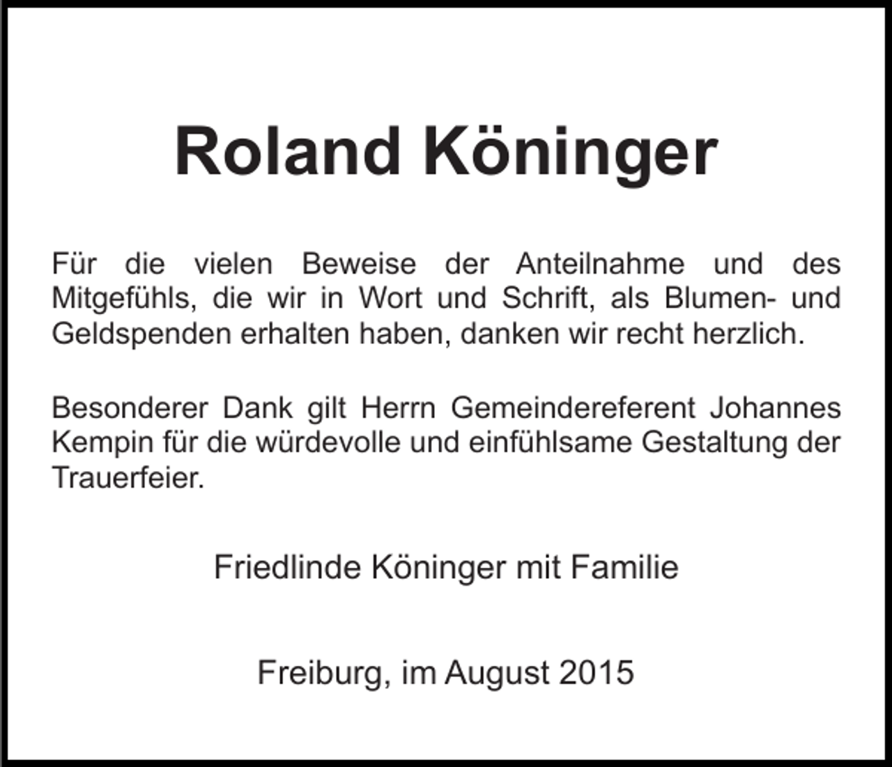 <p>Roland Köninger<br />Für die vielen Beweise der Anteilnahme und des<br />Mitgefühls, die wir in Wort und Schrift, als Blumen- und<br />Geldspenden erhalten haben, danken wir recht herzlich.<br />Besonderer Dank gilt Herrn Gemeindereferent Johannes<br />Kempin für die würdevolle und einfühlsame Gestaltung der<br />Trauerfeier.</p><p>Friedlinde Köninger mit Familie<br />Freiburg, im August 2015</p>