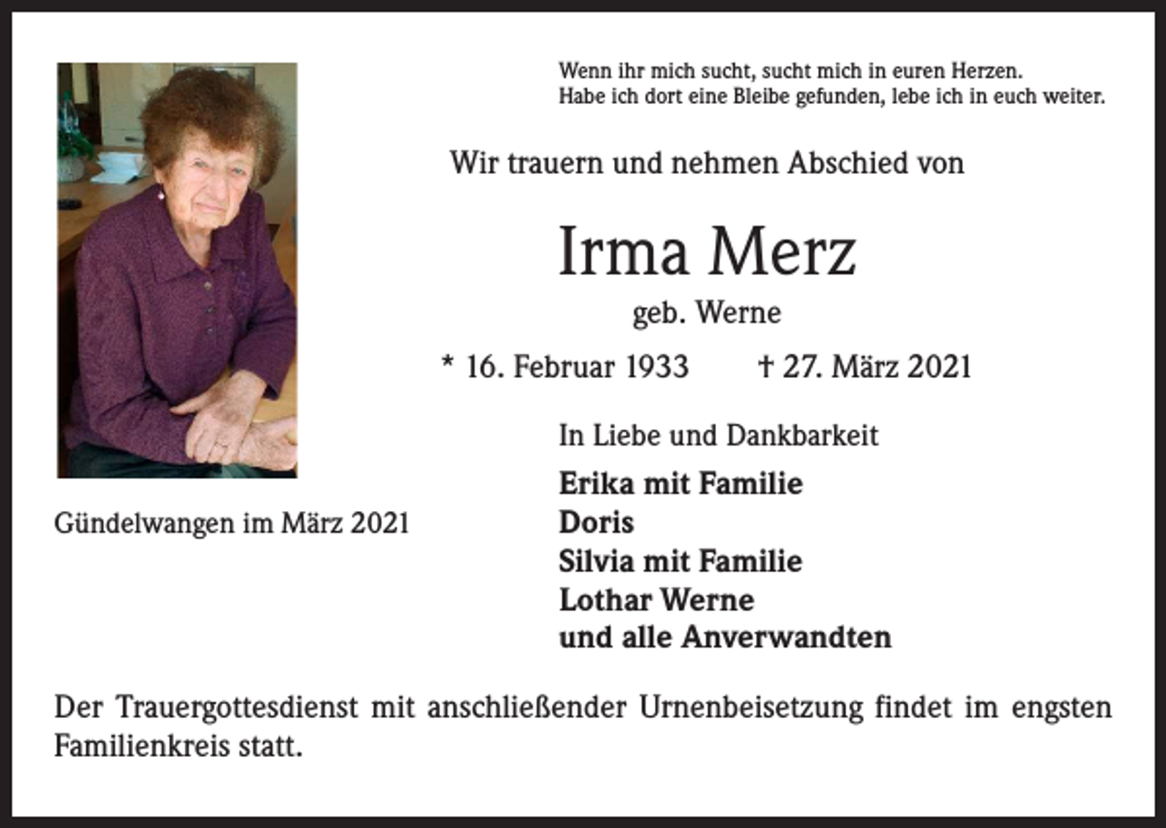<p>Wenn ihr mich sucht, sucht mich in euren Herzen.<br />Habe ich dort eine Bleibe gefunden, lebe ich in euch weiter.</p><p>Wir trauern und nehmen Abschied von</p><p>Irma Merz<br />geb. Werne<br />* 16. Februar 1933 † 27. März 2021</p><p>In Liebe und Dankbarkeit</p><p>Erika mit Familie<br />Doris<br />Silvia mit Familie<br />Lothar Werne<br />und alle Anverwandten</p><p>Gündelwangen im März 2021</p><p>Der Trauergottesdienst mit anschließender Urnenbeisetzung findet im engsten<br />Familienkreis statt.</p>