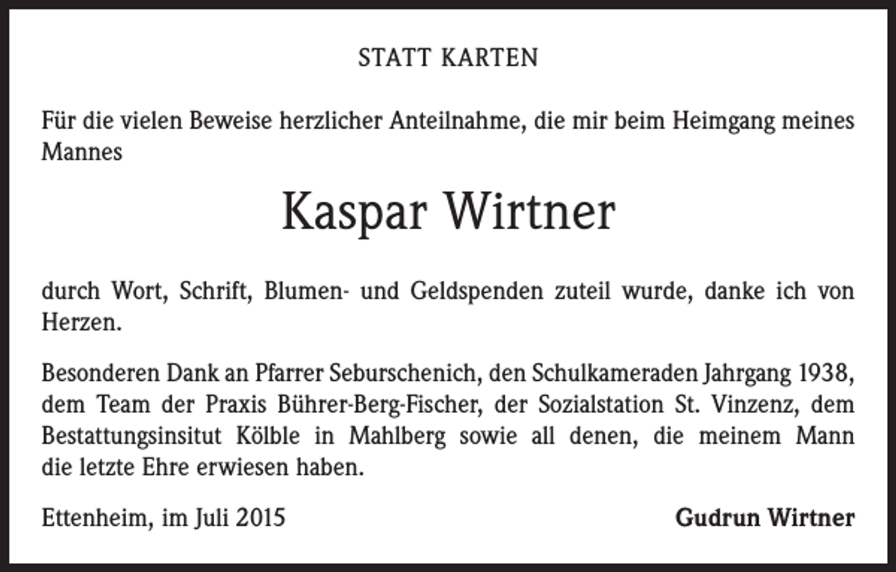 <p>STATT KARTEN<br />Für die vielen Beweise herzlicher Anteilnahme, die mir beim Heimgang meines<br />Mannes</p><p>Kaspar Wirtner<br />durch Wort, Schrift, Blumen- und Geldspenden zuteil wurde, danke ich von<br />Herzen.<br />Besonderen Dank an Pfarrer Seburschenich, den Schulkameraden Jahrgang 1938,<br />dem Team der Praxis Bührer-Berg-Fischer, der Sozialstation St. Vinzenz, dem<br />­Bestattungsinsitut Kölble in Mahlberg sowie all denen, die meinem Mann<br />die letzte Ehre erwiesen haben.<br />Ettenheim, im Juli 2015</p><p>Gudrun Wirtner</p>