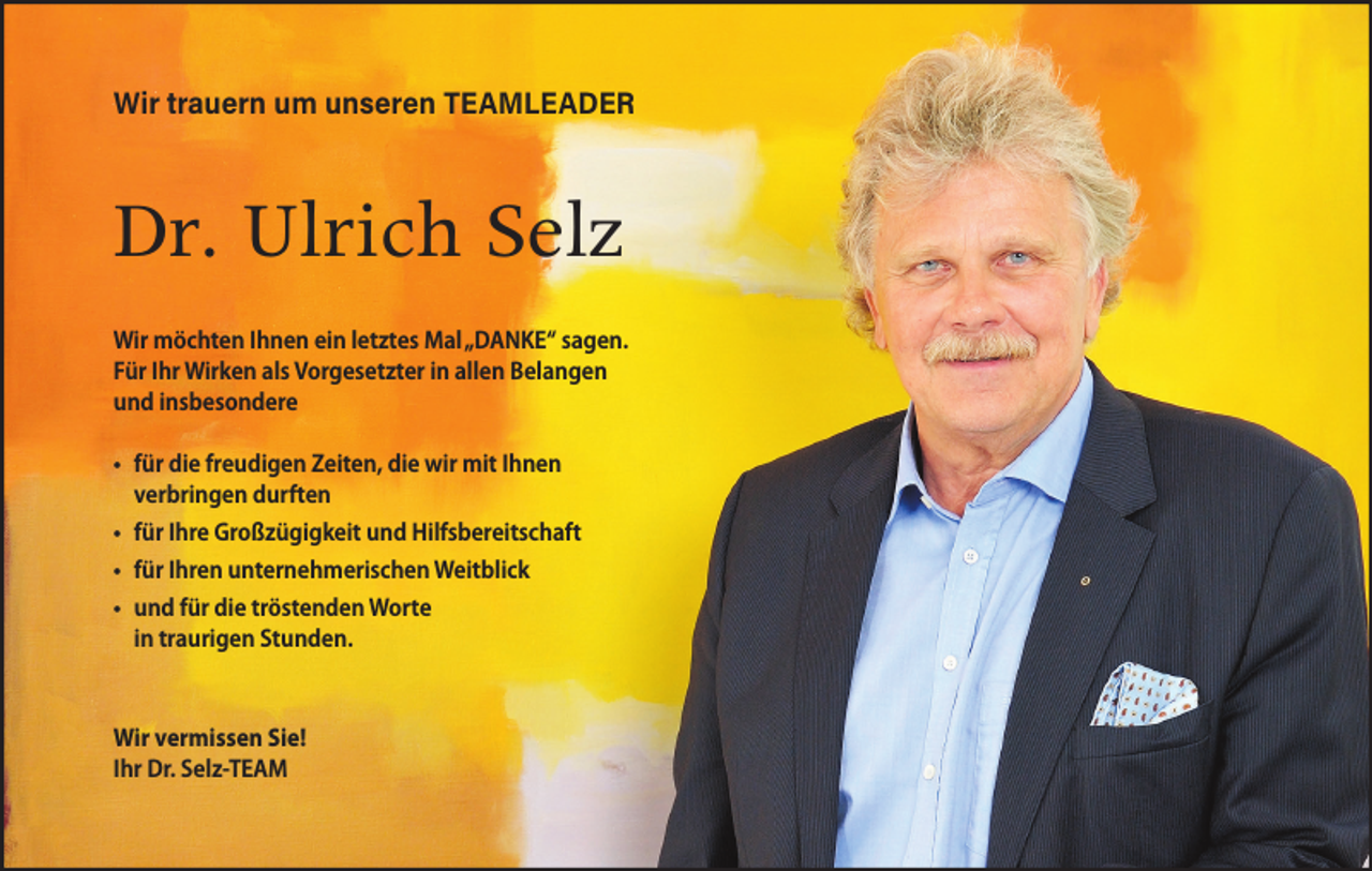 <p>Wir trauern um unseren TEAMLEADER</p><p>Dr. Ulrich Selz<br />Wir möchten Ihnen ein letztes Mal „DANKE“ sagen.<br />Für Ihr Wirken als Vorgesetzter in allen Belangen<br />und insbesondere<br />für die freudigen Zeiten, die wir mit Ihnen<br />verbringen durften<br />für Ihre Großzügigkeit und Hilfsbereitschaft<br />für Ihren unternehmerischen Weitblick<br />und für die tröstenden Worte<br />in traurigen Stunden.</p><p>Wir vermissen Sie!<br />Ihr Dr. Selz-TEAM</p>