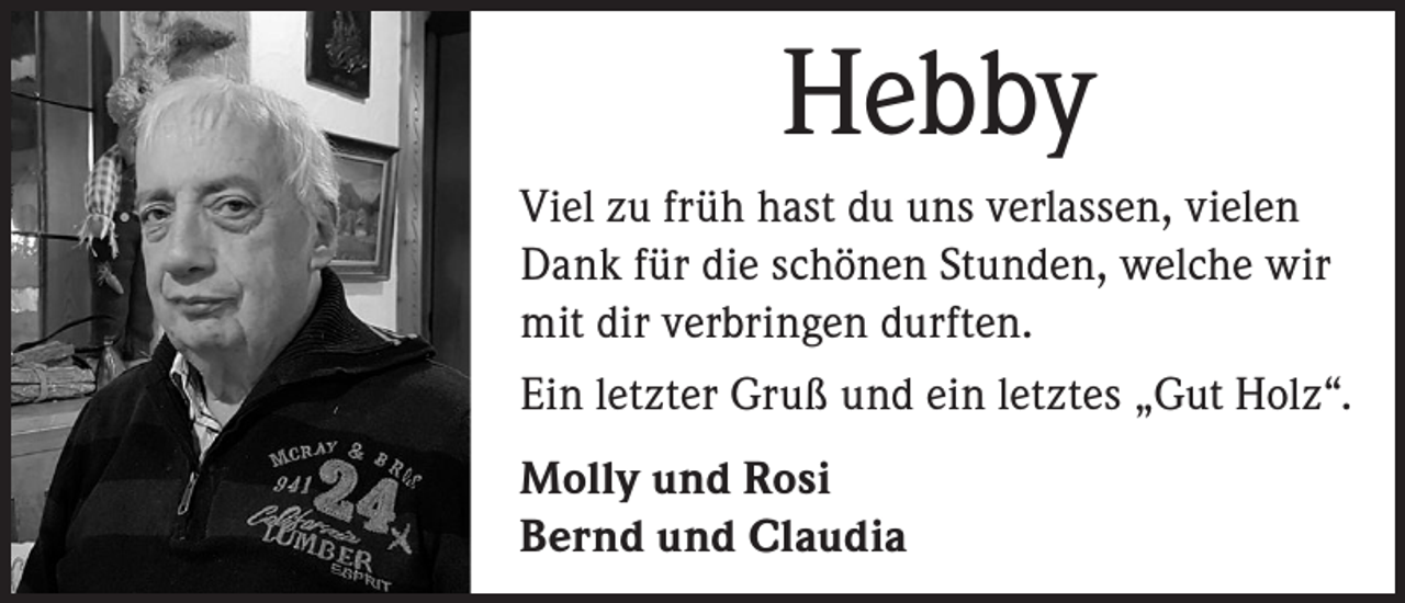 <p>Hebby<br />Viel zu früh hast du uns verlassen, vielen<br />Dank für die schönen Stunden, welche wir<br />mit dir verbringen durften.<br />Ein letzter Gruß und ein letztes „Gut Holz“.<br />Molly und Rosi<br />Bernd und Claudia</p>