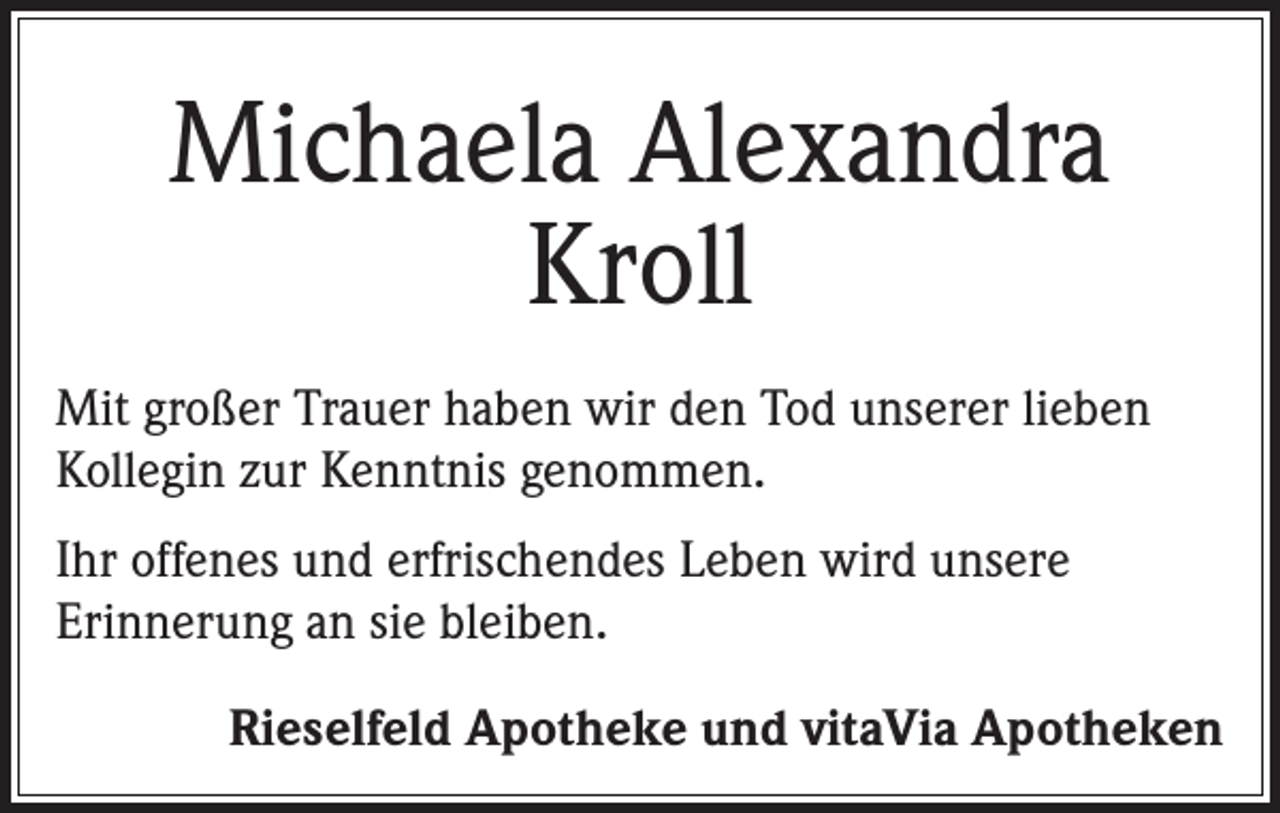 <p>Michaela Alexandra<br />Kroll<br />Mit großer Trauer haben wir den Tod unserer lieben<br />Kollegin zur Kenntnis genommen.<br />Ihr offenes und erfrischendes Leben wird unsere<br />Erinnerung an sie bleiben.<br />Rieselfeld Apotheke und vitaVia Apotheken</p>