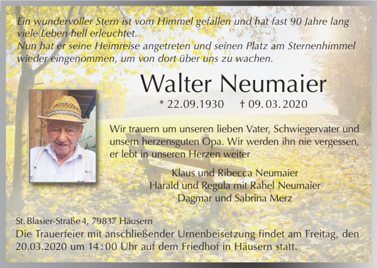 <p>Ein wundervoller Stern ist vom Himmel gefallen und hat fast 90 Jahre lang<br />viele Leben hell erleuchtet.<br />Nun hat er seine Heimreise angetreten und seinen Platz am Sternenhimmel<br />wieder eingenommen, um von dort über uns zu wachen.</p><p>Walter Neumaier<br />* 22.09.1930</p><p>† 09. 03. 2020</p><p>Wir trauern um unseren lieben Vater, Schwiegervater und<br />unsern herzensguten Opa. Wir werden ihn nie vergessen,<br />er lebt in unseren Herzen weiter<br />Klaus und Ribecca Neumaier<br />Harald und Regula mit Rahel Neumaier<br />Dagmar und Sabrina Merz<br />St. Blasier-Straße 4, 79837 Häusern</p><p>Die Trauerfeier mit anschließender Urnenbeisetzung findet am Freitag, den<br />20.03.2020 um 14 : 00 Uhr auf dem Friedhof in Häusern statt.</p>