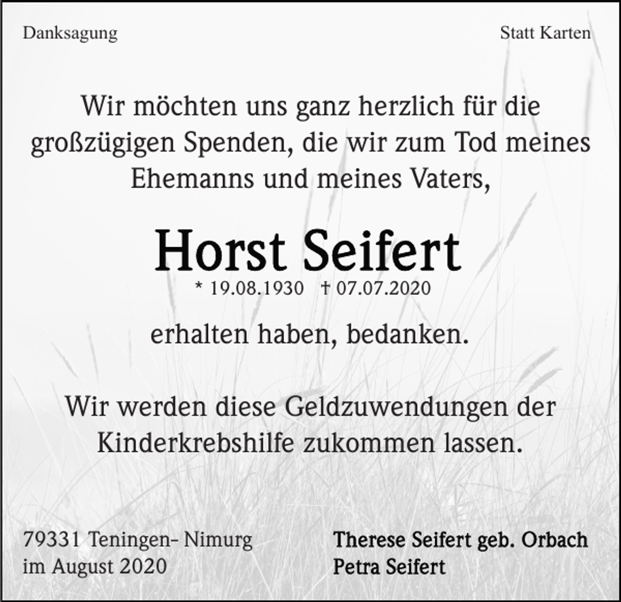 <p>Danksagung</p><p>Statt Karten</p><p>Wir möchten uns ganz herzlich für die<br />großzügigen Spenden, die wir zum Tod meines<br />Ehemanns und meines Vaters,</p><p>* 19.08.1930 † 07.07.2020</p><p>erhalten haben, bedanken.<br />Wir werden diese Geldzuwendungen der<br />Kinderkrebshilfe zukommen lassen.</p><p>79331 Teningen- Nimurg<br />im August 2020</p>