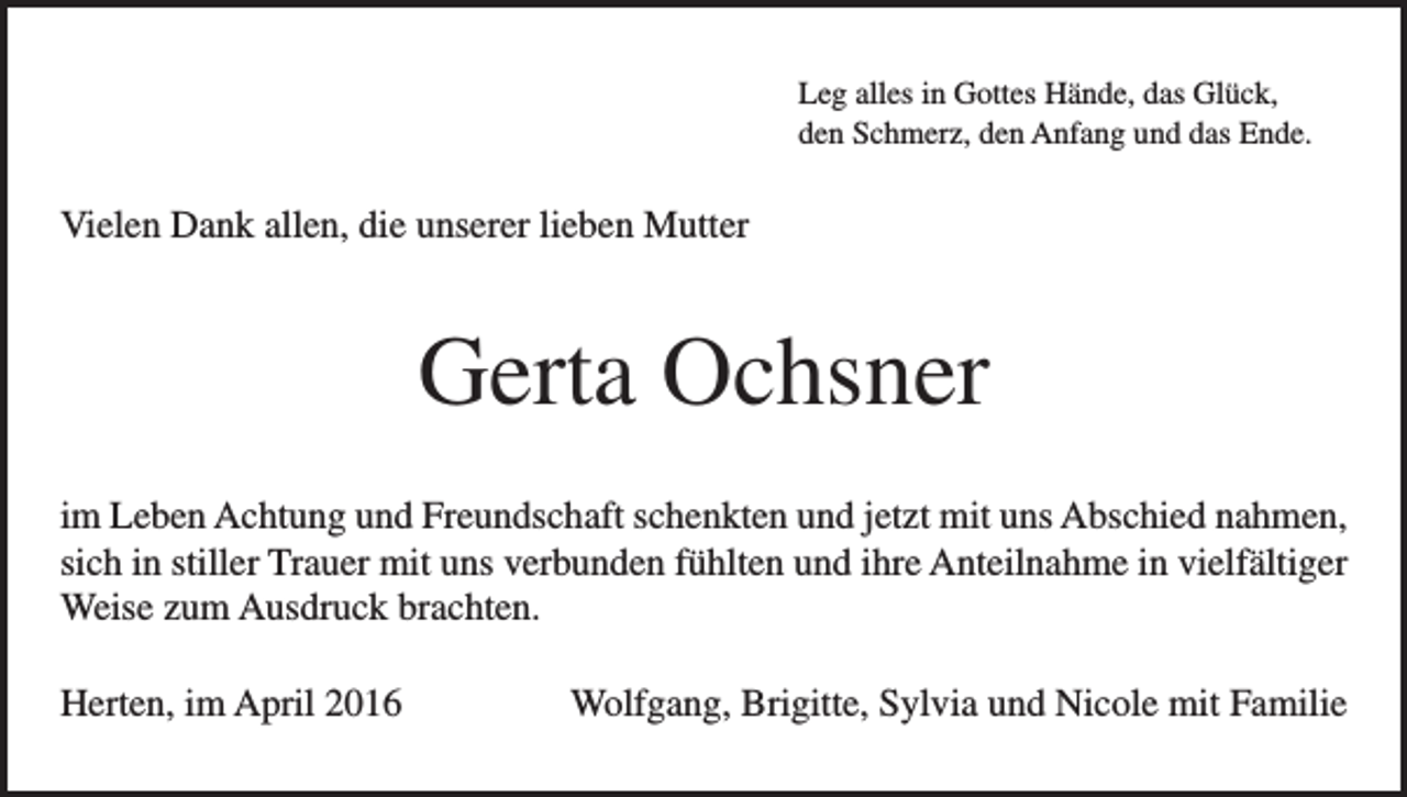 <p>Leg alles in Gottes Hände, das Glück,<br />den Schmerz, den Anfang und das Ende.</p><p>Vielen Dank allen, die unserer lieben Mutter</p><p>Gerta Ochsner<br />im Leben Achtung und Freundschaft schenkten und jetzt mit uns Abschied nahmen,<br />sich in stiller Trauer mit uns verbunden fühlten und ihre Anteilnahme in vielfältiger<br />Weise zum Ausdruck brachten.<br />Herten, im April 2016</p><p>Wolfgang, Brigitte, Sylvia und Nicole mit Familie</p>