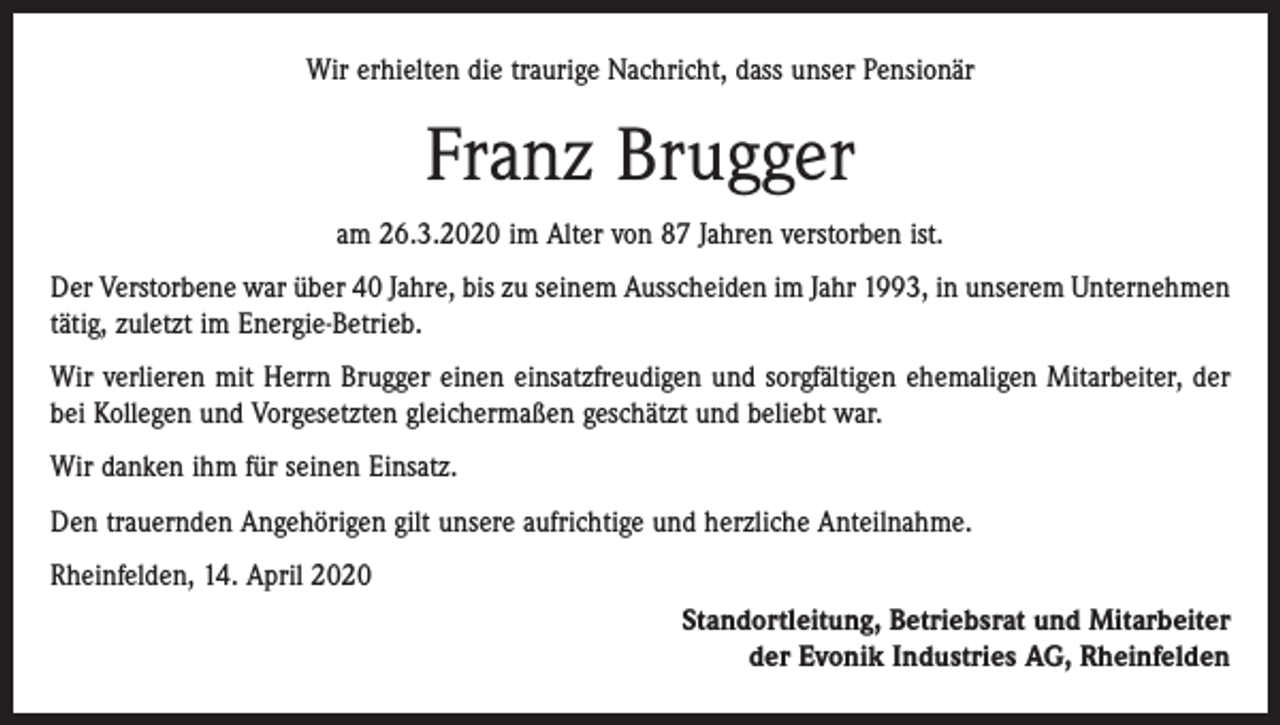<p>Wir erhielten die traurige Nachricht, dass unser Pensionär</p><p>Franz Brugger<br />am 26.3.2020 im Alter von 87 Jahren verstorben ist.<br />Der Verstorbene war über 40 Jahre, bis zu seinem Ausscheiden im Jahr 1993, in unserem Unternehmen<br />tätig, zuletzt im Energie-Betrieb.<br />Wir verlieren mit Herrn Brugger einen einsatzfreudigen und sorgfältigen ehemaligen Mitarbeiter, der<br />bei Kollegen und Vorgesetzten gleichermaßen geschätzt und beliebt war.<br />Wir danken ihm für seinen Einsatz.<br />Den trauernden Angehörigen gilt unsere aufrichtige und herzliche Anteilnahme.<br />Rheinfelden, 14. April 2020<br />Standortleitung, Betriebsrat und Mitarbeiter<br />der Evonik Industries AG, Rheinfelden</p>