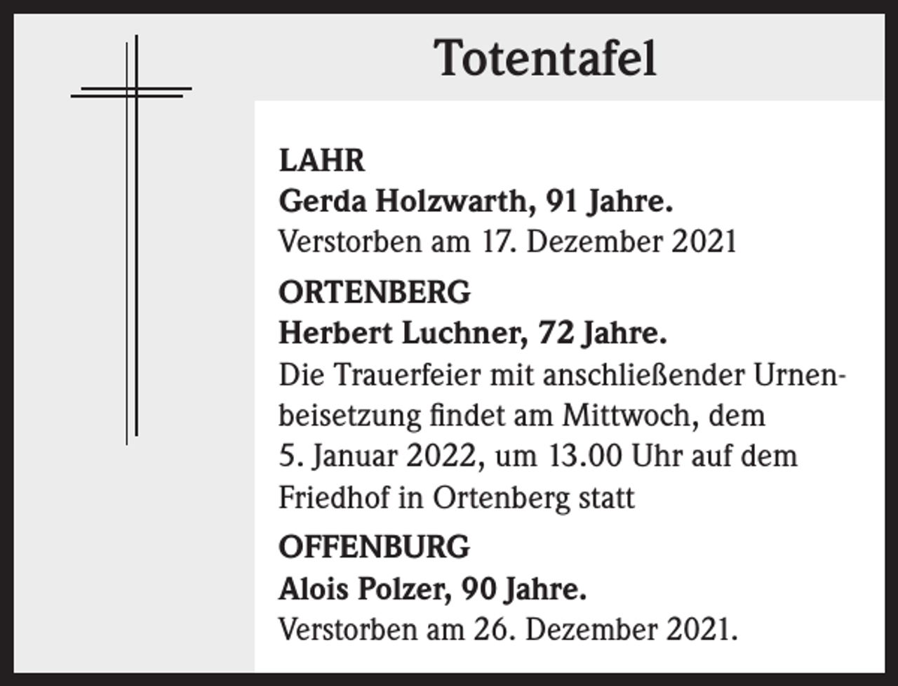 <p>Totentafel<br />Totentafel<br />LAHR<br />Gerda Holzwarth, 91 Jahre.<br />Verstorben am 17. Dezember 2021<br />ORTENBERG<br />Herbert Luchner, 72 Jahre.<br />Die Trauerfeier mit anschließender Urnenbeisetzung findet am Mittwoch, dem<br />5. Januar 2022, um 13.00 Uhr auf dem<br />Friedhof in Ortenberg statt<br />OFFENBURG<br />Alois Polzer, 90 Jahre.<br />Verstorben am 26. Dezember 2021.</p>