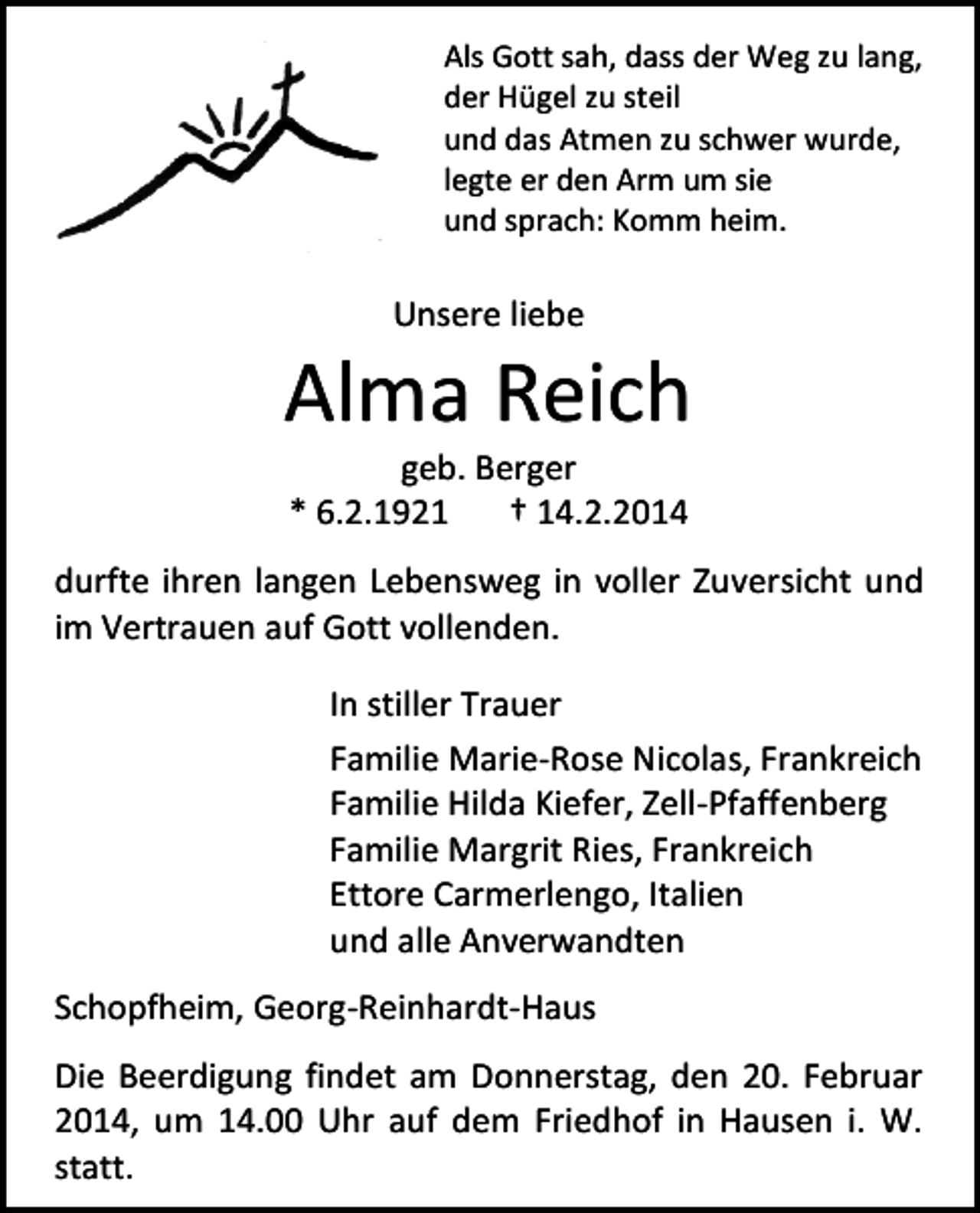 <p>Als Gott sah, dass der Weg zu lang,<br />der Hügel zu steil<br />und das Atmen zu schwer wurde,<br />legte er den Arm um sie<br />und sprach: Komm heim.</p><p>Unsere liebe</p><p>Alma Reich<br />geb. Berger<br />* 6.2.1921<br />† 14.2.2014</p><p>durfte ihren langen Lebensweg in voller Zuversicht und<br />im Vertrauen auf Gott vollenden.<br />In stiller Trauer<br />Familie Marie-Rose Nicolas, Frankreich<br />Familie Hilda Kiefer, Zell-Pfaffenberg<br />Familie Margrit Ries, Frankreich<br />Ettore Carmerlengo, Italien<br />und alle Anverwandten<br />Schopfheim, Georg-Reinhardt-Haus<br />Die Beerdigung findet am Donnerstag, den 20. Februar<br />2014, um 14.00 Uhr auf dem Friedhof in Hausen i. W.<br />statt.</p>