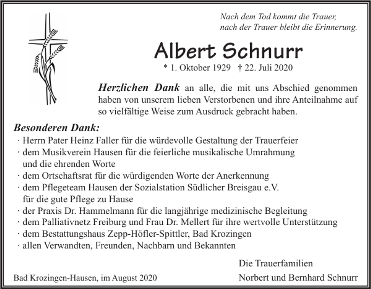 <p>Nach dem Tod kommt die Trauer,<br />nach der Trauer bleibt die Erinnerung.</p><p>Albert Schnurr<br />* 1. Oktober 1929 † 22. Juli 2020</p><p>Herzlichen Dank an alle, die mit uns Abschied genommen<br />haben von unserem lieben Verstorbenen und ihre Anteilnahme auf<br />so vielfältige Weise zum Ausdruck gebracht haben.</p><p>Besonderen Dank:</p><p>∙ Herrn Pater Heinz Faller für die würdevolle Gestaltung der Trauerfeier<br />∙ dem Musikverein Hausen für die feierliche musikalische Umrahmung<br />und die ehrenden Worte<br />∙ dem Ortschaftsrat für die würdigenden Worte der Anerkennung<br />∙ dem Pflegeteam Hausen der Sozialstation Südlicher Breisgau e.V.<br />für die gute Pflege zu Hause<br />∙ der Praxis Dr. Hammelmann für die langjährige medizinische Begleitung<br />∙ dem Palliativnetz Freiburg und Frau Dr. Mellert für ihre wertvolle Unterstützung<br />∙ dem Bestattungshaus Zepp-Höfler-Spittler, Bad Krozingen<br />∙ allen Verwandten, Freunden, Nachbarn und Bekannten</p><p>Bad Krozingen-Hausen, im August 2020</p><p>Die Trauerfamilien<br />Norbert und Bernhard Schnurr</p>
