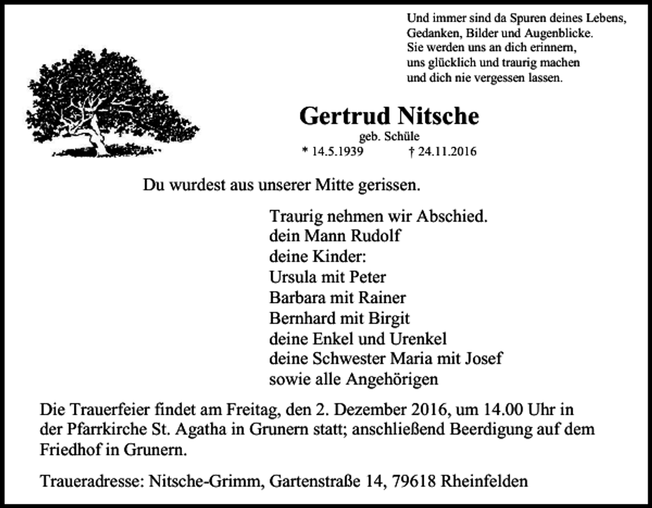 <p>Und immer sind da Spuren deines Lebens,<br />Gedanken, Bilder und Augenblicke.<br />Sie werden uns an dich erinnern,<br />uns glücklich und traurig machen<br />und dich nie vergessen lassen.</p><p>Gertrud Nitsche<br />geb. Schüle<br />* 14.5.1939<br />† 24.11.2016</p><p>Du wurdest aus unserer Mitte gerissen.<br />Traurig nehmen wir Abschied.<br />dein Mann Rudolf<br />deine Kinder:<br />Ursula mit Peter<br />Barbara mit Rainer<br />Bernhard mit Birgit<br />deine Enkel und Urenkel<br />deine Schwester Maria mit Josef<br />sowie alle Angehörigen<br />Die Trauerfeier findet am Freitag, den 2. Dezember 2016, um 14.00 Uhr in<br />der Pfarrkirche St. Agatha in Grunern statt; anschließend Beerdigung auf dem<br />Friedhof in Grunern.<br />Traueradresse: Nitsche-Grimm, Gartenstraße 14, 79618 Rheinfelden</p>