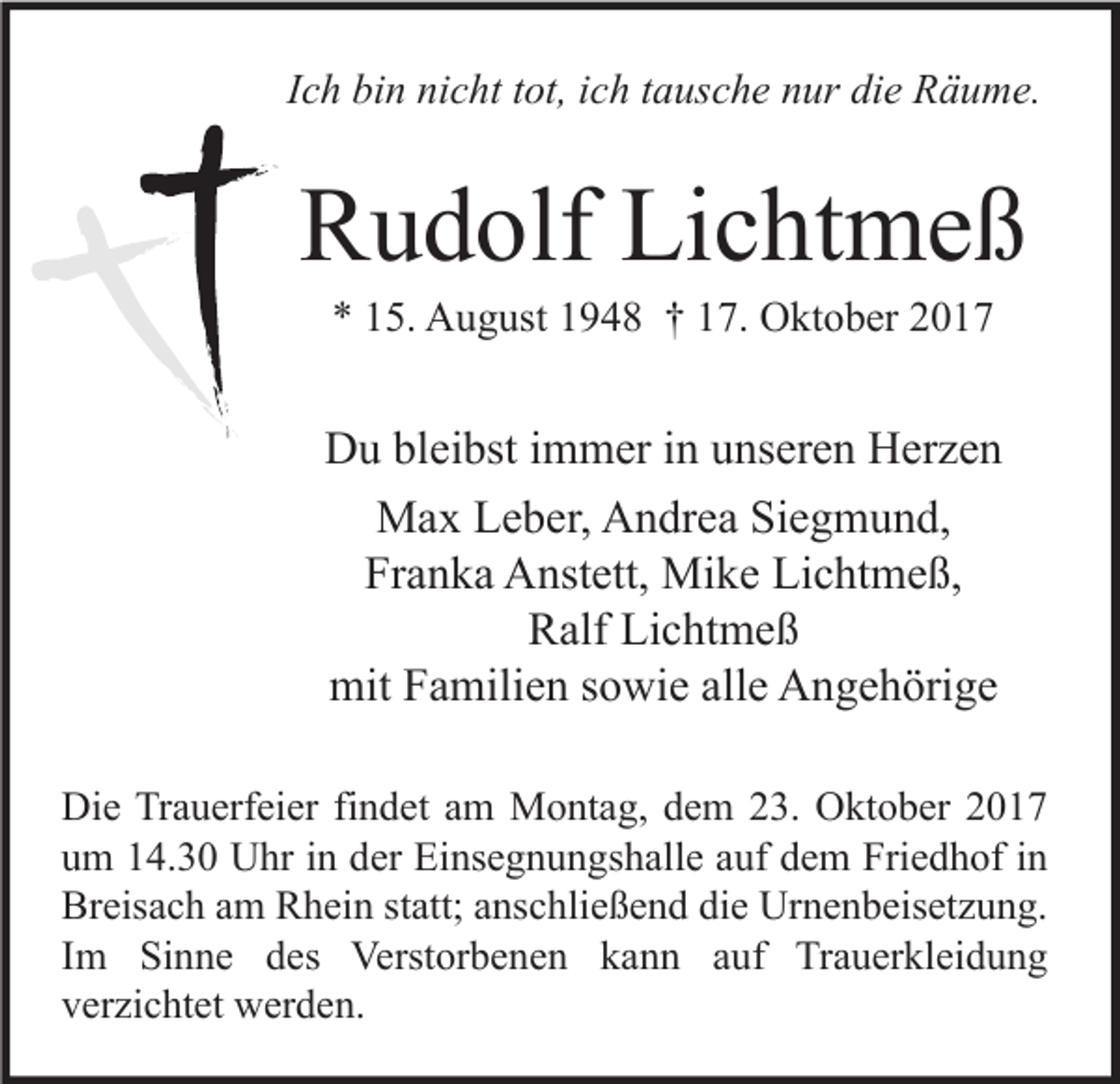 <p>IIch<br />c h bin<br />bi n nicht<br />ni c ht ttot,<br />ot, iich<br />c h ttausche<br />a us c h e nur<br />n ur die<br />di e Räume.<br />R ä u m e.</p><p>RRudolf<br />u d olf Li<br />Lichtmeß<br />c ht m e ß<br />** 115.<br />5. August<br />A u g ust 11948<br />9 4 8 †† 117.<br />7. Oktober<br />O kt o b er 22</p><p>DDu<br />u blbleibst<br />ei bst i immer<br />m m er i in<br />n uunseren<br />ns er e n HHerzen<br />er z e n<br />Max<br />M a x LLeber,<br />e b er, AAndrea<br />n dr e a SiSiegmund,<br />e g m u n d,<br />Fr<br />a n k a Anstett,<br />A nst ett, Mike<br />Mi k e Lichtmeß,<br />Li c ht m e ß,<br />Franka<br />Lichtmeß<br />RRalf<br />alf Li<br />c ht m e ß<br />mit<br />alle<br />mit FFamilien<br />a mili e n s sowie<br />o wi e all<br />e AAngehörige<br />n g e h öri g e<br />Di e TrTrauerfeier<br />Die<br />a u erf ei er fifindet<br />n d et aam<br />m Montag,<br />M o nt a g, ddem<br />e m 223.<br />3. OOktober<br />kt o b er 22<br />uum<br />m 114.30<br />4. 3 0 Uhr<br />U hr iin<br />n dder<br />er Einsegnungshalle<br />Ei ns e g n u n gs h all e aauf<br />uf ddem<br />e m Friedhof<br />Fri e d h of iin<br />n<br />Br<br />eis a c h aam<br />m RRhein<br />h ei n ststatt;<br />att; aanschließend<br />ns c hli e ß e n d didie<br />e Urnenbeisetzung.<br />Ur n e n b eis et z u n g.<br />Breisach<br />IImm Sinne<br />Si n n e des<br />d es Verstorbenen<br />Verst or b e n e n kann<br />k a n n auf<br />a uf Trauerkleidung<br />Tr a u er kl ei d u n g<br />vverzichtet<br />er zi c ht et werden.<br />w er d e n.</p>