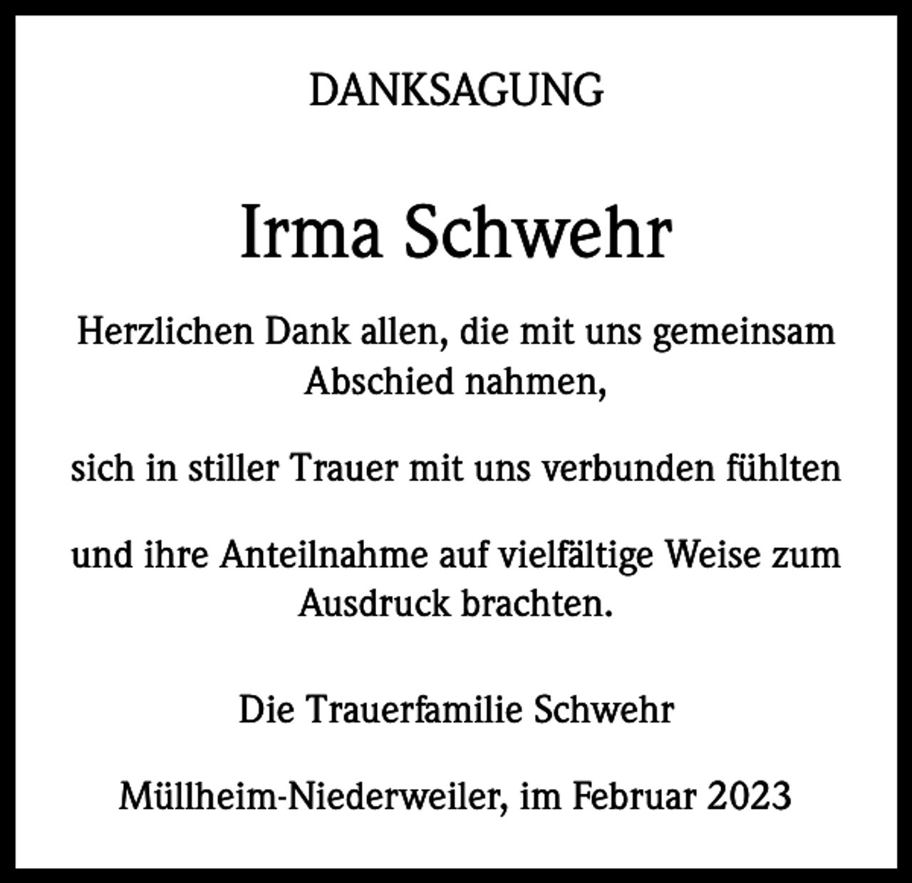 <p>DANKSAGUNG</p><p>Irma Schwehr<br />Herzlichen Dank allen, die mit uns gemeinsam<br />Abschied nahmen,<br />sich in stiller Trauer mit uns verbunden fühlten<br />und ihre Anteilnahme auf vielfältige Weise zum<br />Ausdruck brachten.<br />Die Trauerfamilie Schwehr<br />Müllheim-Niederweiler, im Februar 2023</p>