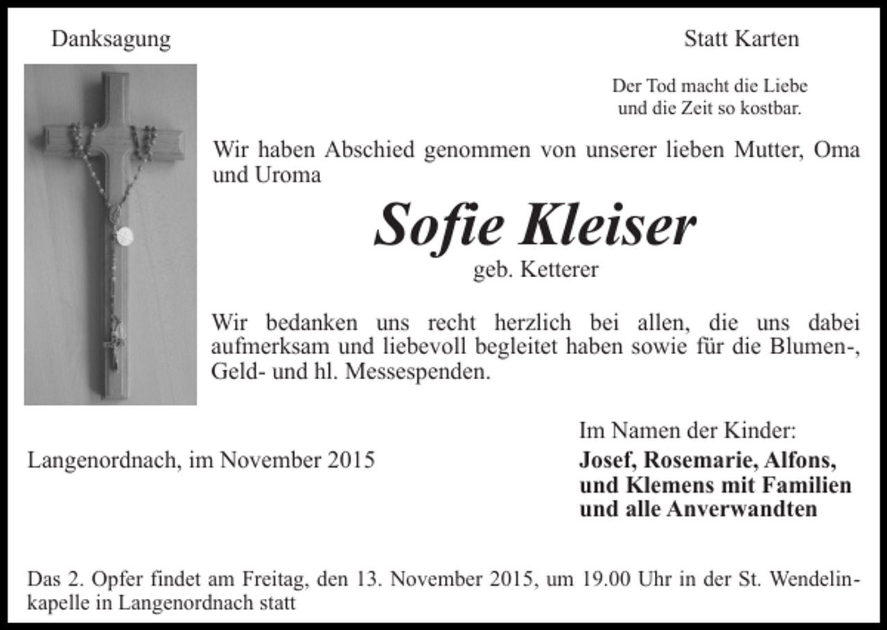 <p>Danksagung</p><p>Statt Karten<br />Der Tod macht die Liebe<br />und die Zeit so kostbar.</p><p>Wir haben Abschied genommen von unserer lieben Mutter, Oma<br />und Uroma</p><p>Sofie Kleiser<br />geb. Ketterer</p><p>Wir bedanken uns recht herzlich bei allen, die uns dabei<br />aufmerksam und liebevoll begleitet haben sowie für die Blumen-,<br />Geld- und hl. Messespenden.<br />Langenordnach, im November 2015</p><p>Im Namen der Kinder:<br />Josef, Rosemarie, Alfons,<br />und Klemens mit Familien<br />und alle Anverwandten</p><p>Das 2. Opfer findet am Freitag, den 13. November 2015, um 19.00 Uhr in der St. Wendelinkapelle in Langenordnach statt</p>