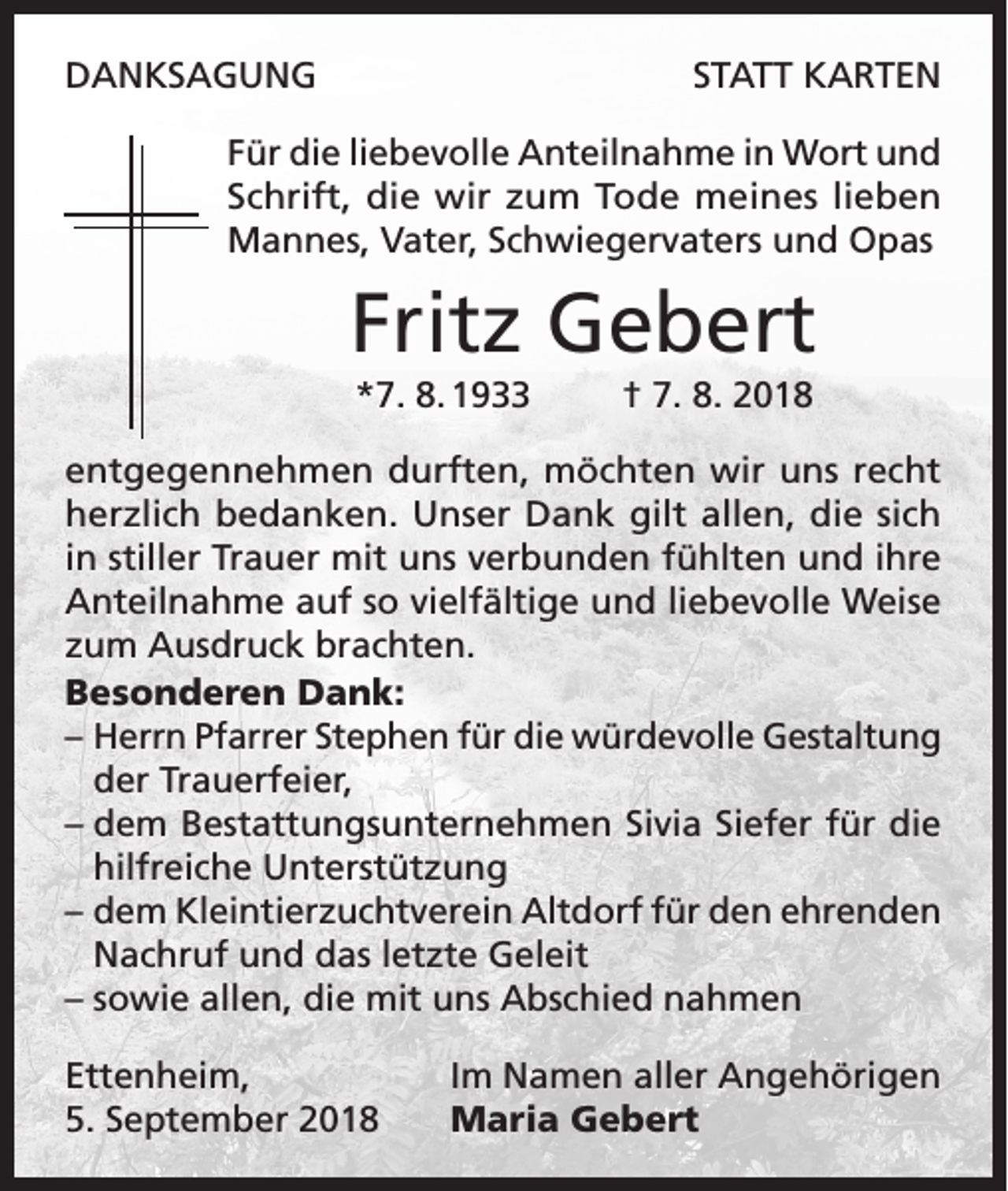 <p>DANKSAGUNG</p><p>STATT KARTEN</p><p>Für die liebevolle Anteilnahme in Wort und<br />Schrift, die wir zum Tode meines lieben<br />Mannes, Vater, Schwiegervaters und Opas</p><p>Fritz Gebert<br />*7. 8. 1933</p><p>† 7. 8. 2018</p><p>entgegennehmen durften, möchten wir uns recht<br />herzlich bedanken. Unser Dank gilt allen, die sich<br />in stiller Trauer mit uns verbunden fühlten und ihre<br />Anteilnahme auf so vielfältige und liebevolle Weise<br />zum Ausdruck brachten.<br />Besonderen Dank:<br />– Herrn Pfarrer Stephen für die würdevolle Gestaltung<br />der Trauerfeier,<br />– dem Bestattungsunternehmen Sivia Siefer für die<br />hilfreiche Unterstützung<br />– dem Kleintierzuchtverein Altdorf für den ehrenden<br />Nachruf und das letzte Geleit<br />– sowie allen, die mit uns Abschied nahmen<br />Ettenheim,<br />5. September 2018</p><p>Im Namen aller Angehörigen<br />Maria Gebert</p>