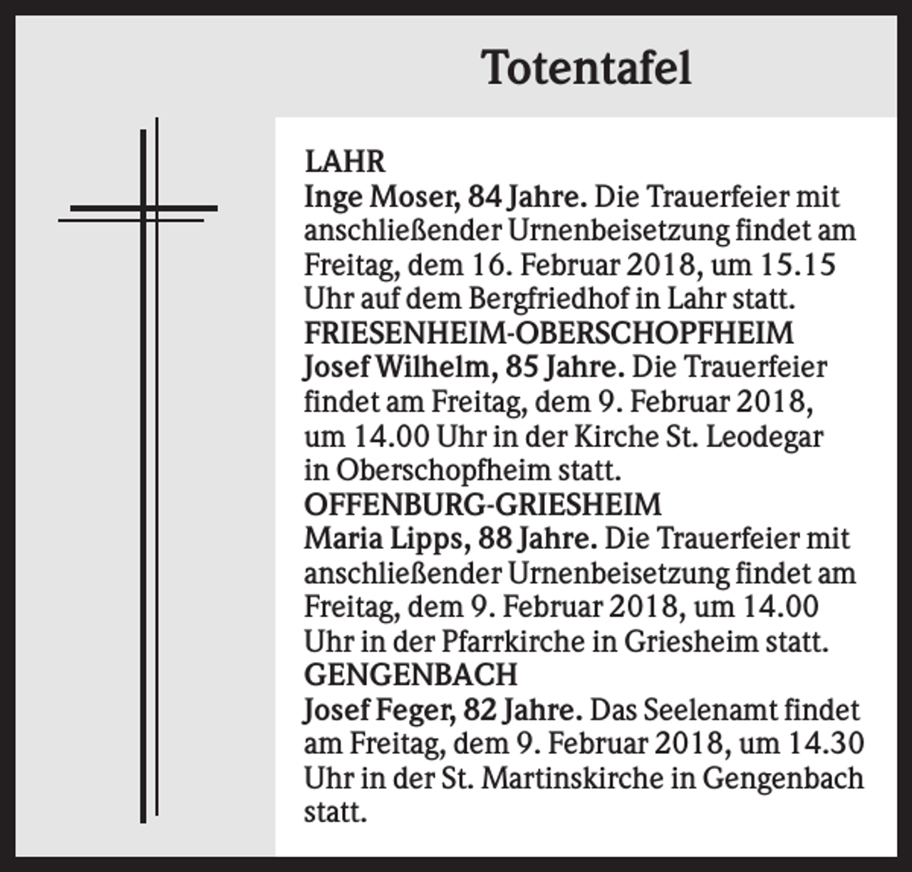 <p>Totentafel<br />LAHR<br />Inge Moser, 84 Jahre. Die Trauerfeier mit<br />anschließender Urnenbeisetzung findet am<br />Freitag, dem 16. Februar 2018, um 15.15<br />Uhr auf dem Bergfriedhof in Lahr statt.<br />FRIESENHEIM-OBERSCHOPFHEIM<br />Josef Wilhelm, 85 Jahre. Die Trauerfeier<br />findet am Freitag, dem 9. Februar 2018,<br />um 14.00 Uhr in der Kirche St. Leodegar<br />in Oberschopfheim statt.<br />OFFENBURG-GRIESHEIM<br />Maria Lipps, 88 Jahre. Die Trauerfeier mit<br />anschließender Urnenbeisetzung findet am<br />Freitag, dem 9. Februar 2018, um 14.00<br />Uhr in der Pfarrkirche in Griesheim statt.<br />GENGENBACH<br />Josef Feger, 82 Jahre. Das Seelenamt findet<br />am Freitag, dem 9. Februar 2018, um 14.30<br />Uhr in der St. Martinskirche in Gengenbach<br />statt.</p>
