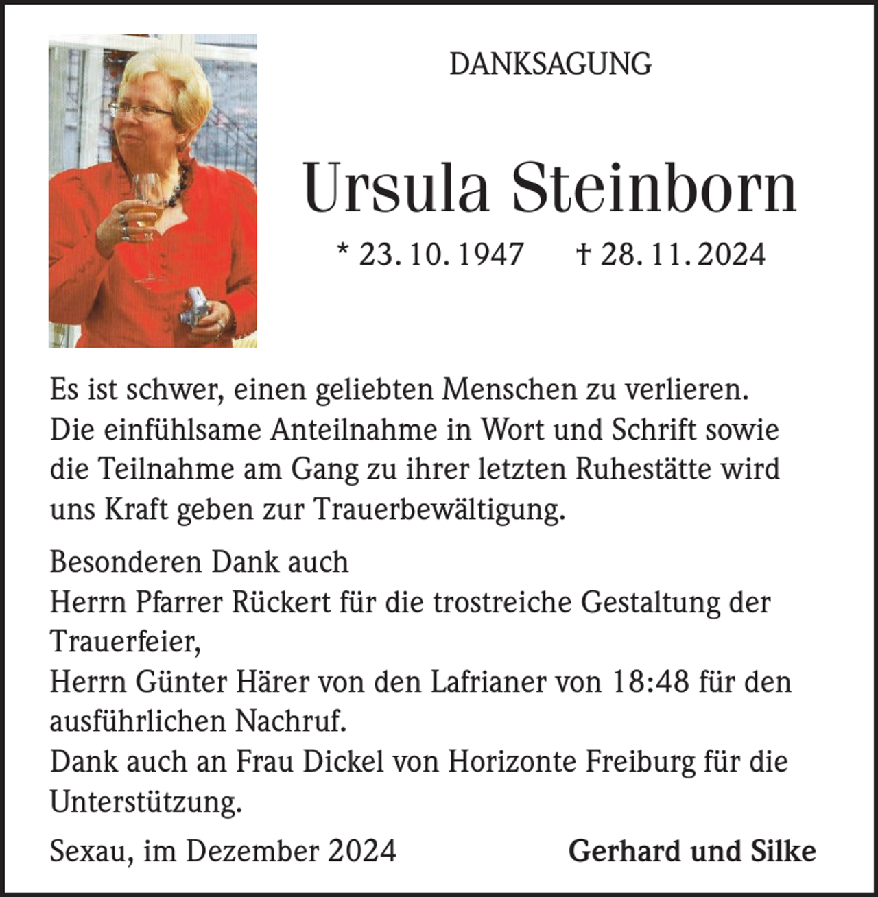 <p>DANKSAGUNG</p><p>Ursula Steinborn<br />* 23. 10. 1947</p><p>† 28. 11. 2024</p><p>Es ist schwer, einen geliebten Menschen zu verlieren.<br />Die einfühlsame Anteilnahme in Wort und Schrift sowie<br />die Teilnahme am Gang zu ihrer letzten Ruhestätte wird<br />uns Kraft geben zur Trauerbewältigung.<br />Besonderen Dank auch<br />Herrn Pfarrer Rückert für die trostreiche Gestaltung der<br />Trauerfeier,<br />Herrn Günter Härer von den Lafrianer von 18:48 für den<br />ausführlichen Nachruf.<br />Dank auch an Frau Dickel von Horizonte Freiburg für die<br />Unterstützung.<br />Sexau, im Dezember 2024<br />Gerhard und Silke</p>