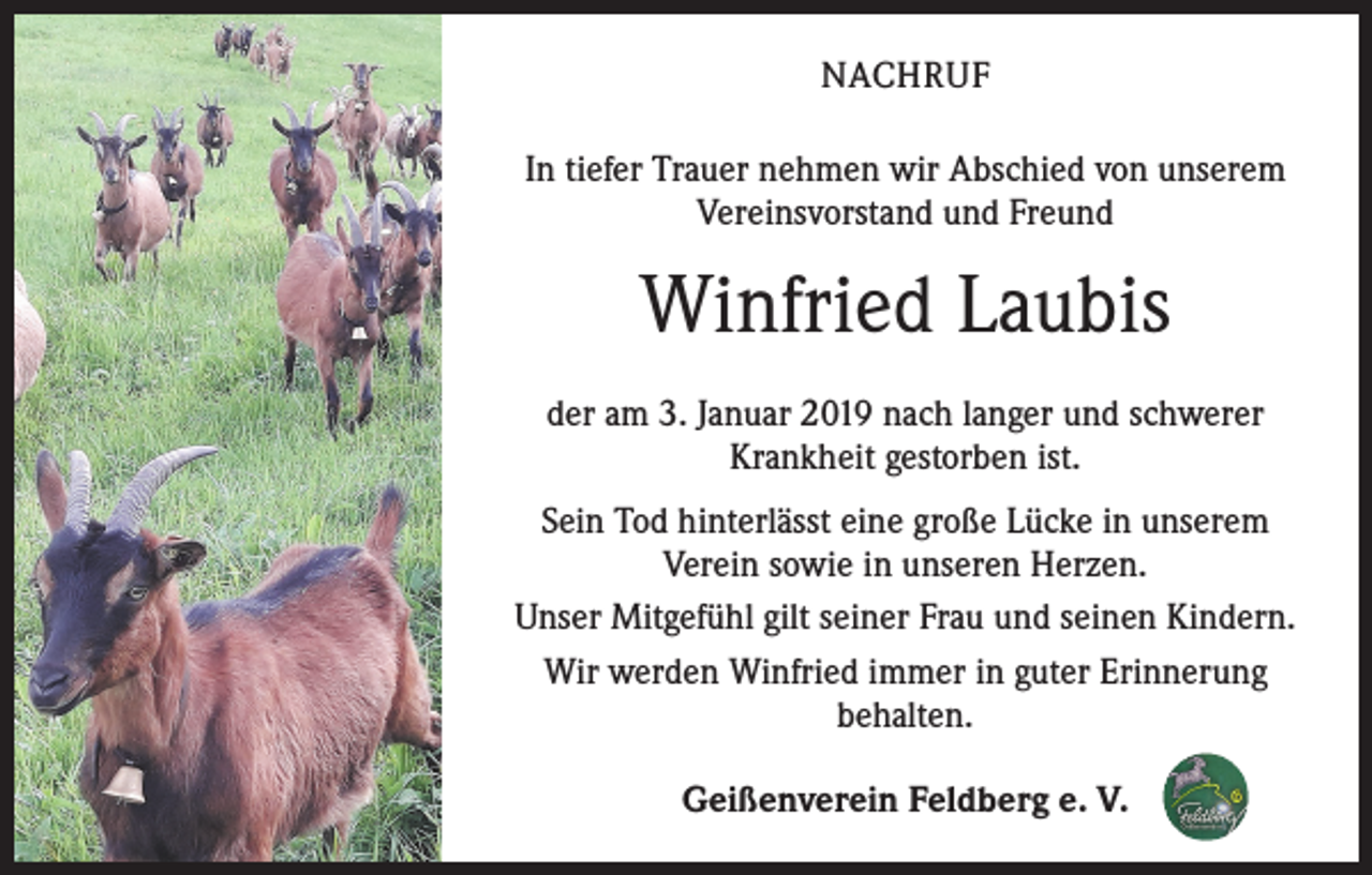 <p>NACHRUF<br />In tiefer Trauer nehmen wir Abschied von unserem<br />Vereinsvorstand und Freund</p><p>Winfried Laubis<br />der am 3. Januar 2019 nach langer und schwerer<br />Krankheit gestorben ist.<br />Sein Tod hinterlässt eine große Lücke in unserem<br />Verein sowie in unseren Herzen.<br />Unser Mitgefühl gilt seiner Frau und seinen Kindern.<br />Wir werden Winfried immer in guter Erinnerung<br />behalten.<br />Geißenverein Feldberg e. V.</p>