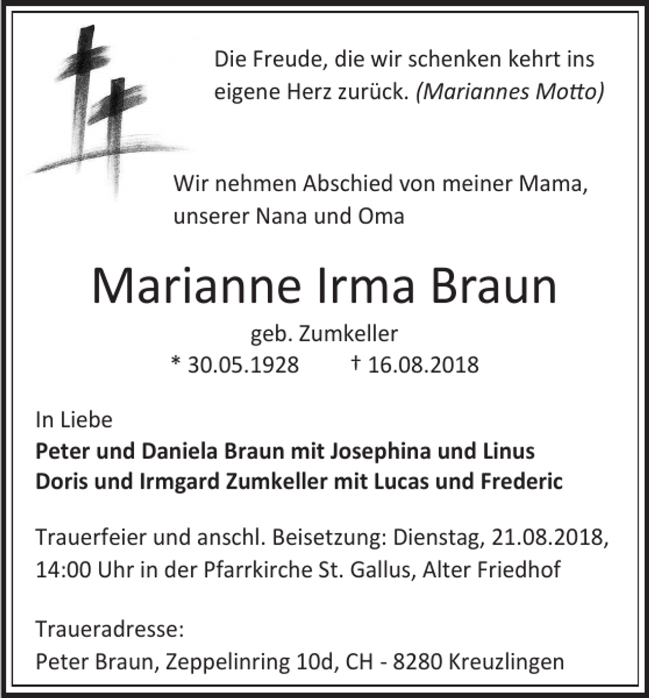 <p>Die Freude, die wir schenken kehrt ins<br />eigene Herz zurück. (Mariannes Motto)</p><p>Wir nehmen Abschied von meiner Mama,<br />unserer Nana und Oma</p><p>Marianne Irma Braun<br />geb. Zumkeller<br />* 30.05.1928<br />† 16.08.2018<br />In Liebe<br />Peter und Daniela Braun mit Josephina und Linus<br />Doris und Irmgard Zumkeller mit Lucas und Frederic<br />Trauerfeier und anschl. Beisetzung: Dienstag, 21.08.2018,<br />14:00 Uhr in der Pfarrkirche St. Gallus, Alter Friedhof<br />Traueradresse:<br />Peter Braun, Zeppelinring 10d, CH - 8280 Kreuzlingen</p>