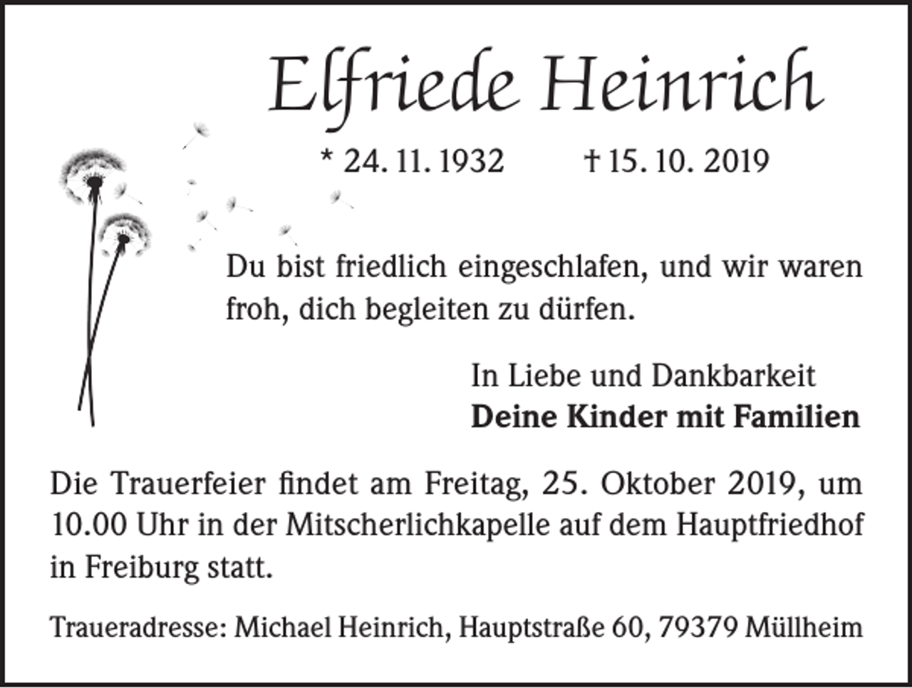 <p>Elfriede Heinrich<br />* 24. 11. 1932</p><p>† 15. 10. 2019</p><p>Du bist friedlich eingeschlafen, und wir waren<br />froh, dich begleiten zu dürfen.<br />In Liebe und Dankbarkeit<br />Deine Kinder mit Familien<br />Die Trauerfeier findet am Freitag, 25. Oktober 2019, um<br />10.00 Uhr in der Mitscherlichkapelle auf dem Hauptfriedhof<br />in Freiburg statt.<br />Traueradresse: Michael Heinrich, Hauptstraße 60, 79379 Müllheim</p>